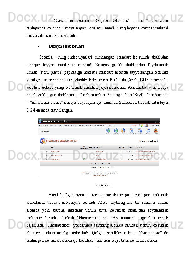 - “   Эмуляция   режима   Register   Globalis”   –   “off”   qiymatini
tanlaganda ko`proq himoyalanganlik ta`minlanadi, biroq begona kompanentlarni
moslashtirishni kamaytiradi.
- Dizayn shablonlari 
“Joomla!”   ning   imkoniyatlari   cheklangan   standart   ko`rinish   shaklidan
tashqari   tayyor   shablonlar   mavjud.   Xususiy   grafik   shablondan   foydalanish
uchun   Item   plates   papkasiga   maxsus   standart   asosida   tayyorlangan   o`zimiz 
yaratgan ko`rinish shakli joylashtirilishi lozim. Bu holda Qarshi DU rasmiy veb-
sahifasi   uchun   yangi   ko`rinish   shaklini   joylashtiramiz.   Adminstrativ   interfeys
orqali yuklangan shablonni qo`llash mumkin  Buning uchun  Sayt  - “	
  шаблоны ”
– “ шаблоны   сайти ” menyu buyruqlari qo`llaniladi. Shablonni tanlash interfeysi
2.2.4-rasmda tasvirlangan.
2.2.4-rasm
Hosil   bo`lgan   oynada   tizim   adminstratoriga   o`rnatilgan   ko`rinish
shakllarini   tanlash   imkoniyati   bo`ladi.   MBT   saytning   har   bir   sahifasi   uchun
alohida   yoki   barcha   sahifalar   uchun   bitta   ko`rinish   shaklidan   foydalanish
imkonini   beradi.   Tanlash   “ Назначить ”   va   “ Умолчание ”   tugmalari   orqali
bajariladi.   “ Назначение ”   yordamida   saytning   alohida   sahifasi   uchun   ko`rinish
shaklini   tanlash   amalga   oshiriladi.   Qolgan   sahifalar   uchun   “ Умолчание ”   da
tanlangan ko`rinish shakli qo`llaniladi. Tizimda faqat bitta ko`rinish shakli 
33 