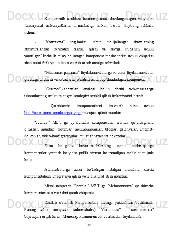 Kompanentli   struktura   tizimning   moslashuvlanganligini   va   yuqori
funksiyonal   imkoniyatlarini   ta`minlashga   imkon   beradi.   Saytning   ishlashi
uchun.
- “ Контакты ”   bog`lanish   uchun   mo`ljallangan   shaxslarning
strukturalangan   ro`yhatini   tashkil   qilish   va   saytga   chiqarish   uchun
yaratilgan.Unchalik qulay bo`lmagan komponent moslashtirish uchun chiqarish
shablonini fizik yo`l bilan o`chirish orqali amalga oshiriladi.
- “ Массовая   расылка ” foydalanuvchilarga va biror foydalanuvchilar
guruhiga bildirish va xabarlarni jo`natish uchun qo`llaniladigan komponent.
- “ Ссылки ”-ishoratlar   katalogi   bo`lib   chetki   veb-resurslarga
ishoratlarning strukturalangan katalogini tashkil qilish imkoniyatini beradi.
  Qo`shimcha   komponentlarni   ko`chirib   olish   uchun
http://extensions.joomla.org/saytiga  murojaat qilish mumkin.
Joomla!   MBT   ga   qo`shimcha   komponentlar   sifatida   qo`yidagilarni 
o`rnatish   mumkin:   forumlar,   mehmonnomalar,   bloglar,   galeriyalar,   internet-
do`konlar, video-konfigratsiyalar, hujjatlar bazasi va hokozolar.
Zarur   bo`lganda   buyurtmachilarning   texnik   topshiriqlariga
komponentlar   yaratish   bo`yicha   pullik   xizmat   ko`rsatadigan   tashkilotlar   juda
ko`p.
Adminstratorga   zarur   bo`ladigan   istalgan   masalani   chetki
komponentalarni integratsiya qilish yo`li bilan hal etish mumkin.
Misol   tariqasida   Joomla!   MBT   ga   Mehmonnoma   qo`shimcha	
   
komponentasini o`rnatishni qarab chiqamiz.
Dastlab   o`rnatish   komponentani   tizimga   yuklashdan   boshlanadi.
Buning   uchun   menyudan   (adminstrativ)   “ Устоновка ”   -   “ компоненты ”
buyruqlari orqali kirib “ Менежер   компонентов ”vositasidan foydalanadi.
34 