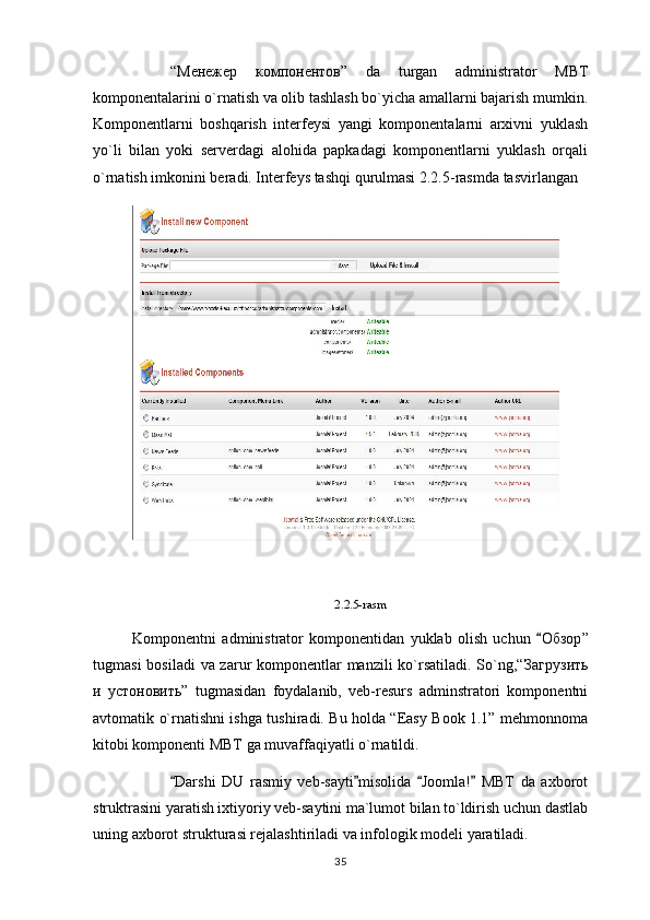 “ Менежер   компонентов ”   da   turgan   administrator   MBT
komponentalarini o`rnatish va olib tashlash bo`yicha amallarni bajarish mumkin.
Komponentlarni   boshqarish   interfeysi   yangi   komponentalarni   arxivni   yuklash
yo`li   bilan   yoki   serverdagi   alohida   papkadagi   komponentlarni   yuklash   orqali
o`rnatish imkonini beradi. Interfeys tashqi qurulmasi 2.2.5-rasmda tasvirlangan
2.2.5-rasm
Komponentni   administrator   komponentidan   yuklab   olish   uchun   Обзор ”
tugmasi  bosiladi  va zarur komponentlar manzili  ko`rsatiladi. So`ng,“ Загрузить
и   устоновить ”   tugmasidan   foydalanib,   veb-resurs   adminstratori   komponentni
avtomatik o`rnatishni ishga tushiradi. Bu holda “Easy Book 1.1” mehmonnoma
kitobi komponenti MBT ga muvaffaqiyatli o`rnatildi.
Darshi   DU   rasmiy   veb-sayti misolida   Joomla!   MBT   da   axborot	
   
struktrasini yaratish ixtiyoriy veb-saytini ma`lumot bilan to`ldirish uchun dastlab
uning axborot strukturasi rejalashtiriladi va infologik modeli yaratiladi.
35 