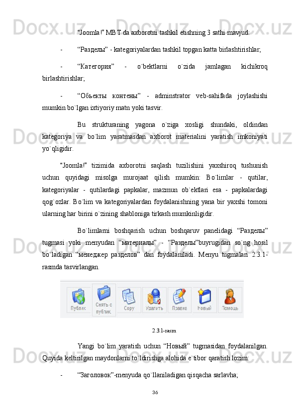 Joomla!  MBT da axborotni tashkil etishning 3 sathi mavjud: 
- “ Разделы ” - kategoriyalardan tashkil topgan katta birlashtirishlar;
- “ Категория ”   -   o`bektlarni   o`zida   jamlagan   kichikroq
birlashtirishlar;
- “ Обьекты   контены ”   -   adminstrator   veb-sahifada   joylashishi
mumkin bo`lgan ixtiyoriy matn yoki tasvir.
Bu   strukturaning   yagona   o`ziga   xosligi   shundaki,   oldindan
kategoriya   va   bo`lim   yaratmasdan   axborot   materialini   yaratish   imkoniyati
yo`qligidir.
Joomla!   tizimida   axborotni   saqlash   tuzilishini   yaxshiroq   tushunish	
 
uchun   quyidagi   misolga   murojaat   qilish   mumkin:   Bo`limlar   -   qutilar,
kategoriyalar   -   qutilardagi   papkalar,   mazmun   ob`ektlari   esa   -   papkalardagi
qog`ozlar.   Bo`lim   va   kategoriyalardan   foydalanishning   yana   bir   yaxshi   tomoni
ularning har birini o`zining shabloniga tirkash mumkinligidir.
Bo`limlarni   boshqarish   uchun   boshqaruv   panelidagi   “ Разделы ”
tugmasi   yoki   menyudan   “ материалы ”   -   “ Разделы ”buyrugidan   so`ng   hosil
bo`ladigan   “ менеджер   разделов ”   dan   foydalaniladi.   Menyu   tugmalari   2.3.1-
rasmda tasvirlangan.
2.3.1-rasm
Yangi   bo`lim   yaratish   uchun   “ Новый ”   tugmasidan   foydalanilgan.
Quyida keltirilgan maydonlarni to`ldirishga alohida e`tibor qaratish lozim: 
- “ Заголовок ”-menyuda qo`llaniladigan qisqacha sarlavha;
36 