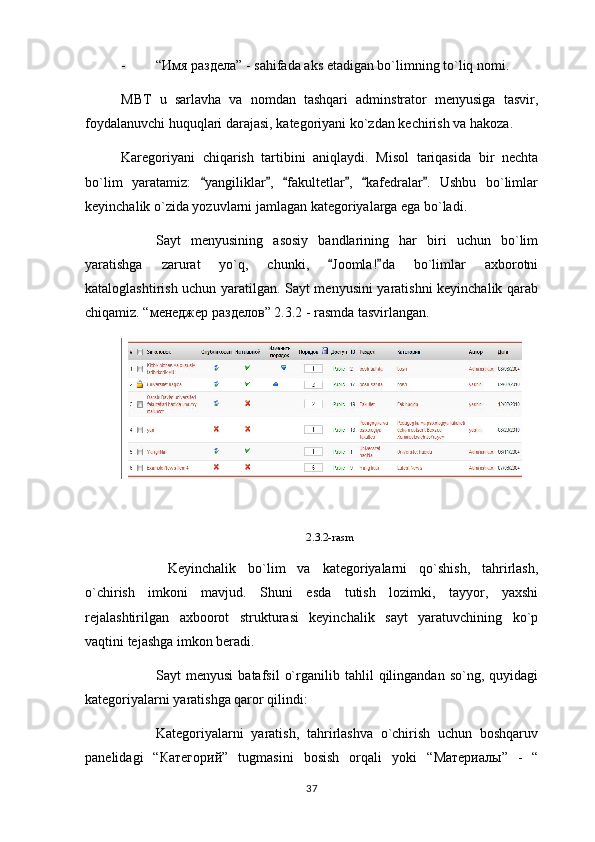 - “ Имя   раздела ” - sahifada aks etadigan bo`limning to`liq nomi.
MBT   u   sarlavha   va   nomdan   tashqari   adminstrator   menyusiga   tasvir,
foydalanuvchi huquqlari darajasi, kategoriyani ko`zdan kechirish va hakoza.
Karegoriyani   chiqarish   tartibini   aniqlaydi.   Misol   tariqasida   bir   nechta
bo`lim   yaratamiz:   yangiliklar ,   fakultetlar ,   kafedralar .   Ushbu   bo`limlar     
keyinchalik o`zida yozuvlarni jamlagan kategoriyalarga ega bo`ladi.
Sayt   menyusining   asosiy   bandlarining   har   biri   uchun   bo`lim
yaratishga   zarurat   yo`q,   chunki,   Joomla! da   bo`limlar   axborotni	
 
kataloglashtirish uchun yaratilgan. Sayt menyusini yaratishni keyinchalik qarab
chiqamiz. “ менеджер   разделов ” 2.3.2 - rasmda tasvirlangan.
2.3.2-rasm
  Keyinchalik   bo`lim   va   kategoriyalarni   qo`shish,   tahrirlash,
o`chirish   imkoni   mavjud.   Shuni   esda   tutish   lozimki,   tayyor,   yaxshi
rejalashtirilgan   axboorot   strukturasi   keyinchalik   sayt   yaratuvchining   ko`p
vaqtini tejashga imkon beradi.
Sayt   menyusi   batafsil   o`rganilib  tahlil   qilingandan  so`ng,   quyidagi
kategoriyalarni yaratishga qaror qilindi:
Kategoriyalarni   yaratish,   tahrirlashva   o`chirish   uchun   boshqaruv
panelidagi   “ Категорий ”   tugmasini   bosish   orqali   yoki   “ Материалы ”   -   “
37 