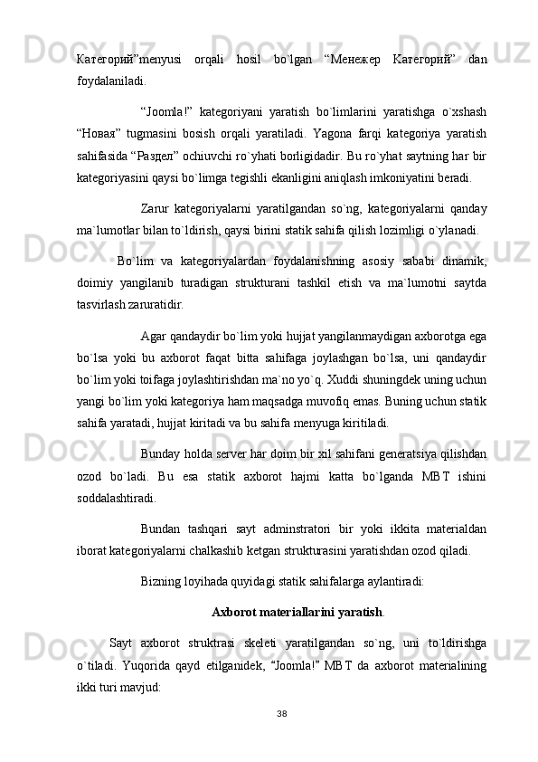 Категорий ”menyusi   orqali   hosil   bo`lgan   “ Менежер   K атегорий ”   dan
foydalaniladi.
“Joomla!”   kategoriyani   yaratish   bo`limlarini   yaratishga   o`xshash
“ Новая ”   tugmasini   bosish   orqali   yaratiladi.   Yagona   farqi   kategoriya   yaratish
sahifasida “ Раздел ” ochiuvchi ro`yhati borligidadir. Bu ro`yhat saytning har bir
kategoriyasini qaysi bo`limga tegishli ekanligini aniqlash imkoniyatini beradi.
Zarur   kategoriyalarni   yaratilgandan   so`ng,   kategoriyalarni   qanday
ma`lumotlar bilan to`ldirish,   qaysi birini statik sahifa qilish lozimligi o`ylanadi.
  Bo`lim   va   kategoriyalardan   foydalanishning   asosiy   sababi   dinamik,
doimiy   yangilanib   turadigan   strukturani   tashkil   etish   va   ma`lumotni   saytda
tasvirlash zaruratidir.
Agar qandaydir bo`lim yoki hujjat yangilanmaydigan axborotga ega
bo`lsa   yoki   bu   axborot   faqat   bitta   sahifaga   joylashgan   bo`lsa,   uni   qandaydir
bo`lim yoki toifaga joylashtirishdan ma`no yo`q. Xuddi shuningdek uning uchun
yangi bo`lim yoki kategoriya ham maqsadga muvofiq emas. Buning uchun statik
sahifa yaratadi,   hujjat kiritadi va bu sahifa menyuga kiritiladi.
Bunday holda server har doim bir xil sahifani generatsiya qilishdan
ozod   bo`ladi.   Bu   esa   statik   axborot   hajmi   katta   bo`lganda   MBT   ishini
soddalashtiradi.
Bundan   tashqari   sayt   adminstratori   bir   yoki   ikkita   materialdan
iborat kategoriyalarni chalkashib ketgan strukturasini yaratishdan ozod qiladi.
Bizning loyihada quyidagi statik sahifalarga aylantiradi:
Axborot materiallarini yaratish .
Sayt   axborot   struktrasi   skeleti   yaratilgandan   so`ng,   uni   to`ldirishga
o`tiladi.   Yuqorida   qayd   etilganidek,   Joomla!   MBT   da   axborot   materialining 
ikki turi mavjud:
38 