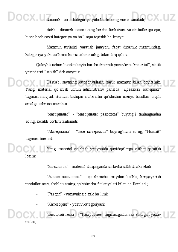 - dinamik - biror kategoriya yoki bo`limning vorisi sanaladi;
- statik - dinamik axborotning barcha funksiyasi va atributlariga ega,
biroq hech qaysi kategoriya va bo`limga tegishli bo`lmaydi.
Mazmun   turlarini   yaratish   jarayoni   faqat   dinamik   mazmundagi
kategoriya yoki bo`limni ko`rsatish zarurligi bilan farq qiladi.
Qulaylik uchun bundan keyin barcha dinamik yozuvlarni  material”, statik
yozuvlarni “sahifa” deb ataymiz.
Dastlab,   saytning   kategoriyalarini   zarur   mazmun   bilan   boyitamiz.
Yangi   material   qo`shish   uchun   adminstrativ   panelda   “ Довавить   материал ”
tugmasi   mavjud.   Bundan   tashqari   materialni   qo`shishni   menyu   bandlari   orqali
amalga oshirish mumkin: 
“ материалы ”   -   “ материалы   разделом ”   buyrug`i   tanlangandan
so`ng, kerakli bo`lim tanlanadi; 
“M атериалы ”   -   “ Все   материалы ”   buyrug`idan   so`ng,   “ Новый ”
tugmasi bosiladi.
Yangi   material   qo`shish   jarayonida   quyidagilarga   e`tibor   qaratish
lozim:
- “ Заголовок ” - material chiqarganda sarlavha sifatida aks etadi;
- “ Алиас   заголовок ”   -   qo`shimcha   maydon   bo`lib,   kengaytirish
modullarimas, shablonlarning qo`shimcha funksiyalari bilan qo`llaniladi;
- “ Раздел ” - yozuvning o`zak bo`limi;
- “ Категория ” - yozuv kategoriyasi;
“ Вводной   текст ” - “ Подробнее ” tugmasigacha aks etadigan yozuv
matni;
39 