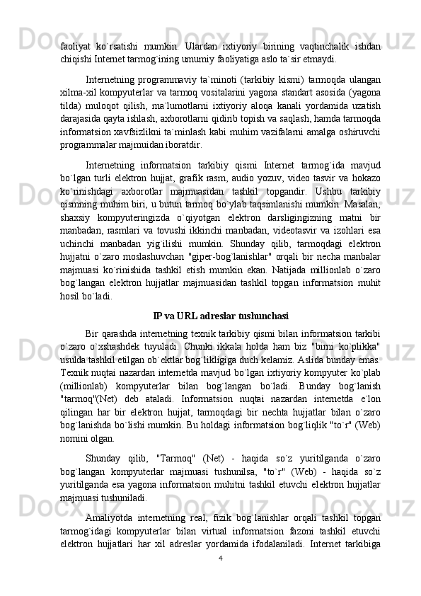 faoliyat   ko`rsatishi   mumkin.   Ulardan   ixtiyoriy   birining   vaqtinchalik   ishdan
chiqishi Internet tarmog`ining umumiy faoliyatiga aslo ta`sir etmaydi.
Internetning   programmaviy   ta`minoti   (tarkibiy   kismi)   tarmoqda   ulangan
xilma-xil   kompyuterlar  va  tarmoq vositalarini   yagona standart  asosida   (yagona
tilda)   muloqot   qilish,   ma`lumotlarni   ixtiyoriy   aloqa   kanali   yordamida   uzatish
darajasida qayta ishlash, axborotlarni qidirib topish va saqlash, hamda tarmoqda
informatsion xavfsizlikni  ta`minlash kabi  muhim  vazifalarni amalga oshiruvchi
programmalar majmuidan iboratdir.
Internetning   informatsion   tarkibiy   qismi   Internet   tarmog`ida   mavjud
bo`lgan   turli   elektron   hujjat,   grafik   rasm,   audio   yozuv,   video   tasvir   va   hokazo
ko`rinishdagi   axborotlar   majmuasidan   tashkil   topgandir.   Ushbu   tarkibiy
qismning muhim biri, u butun tarmoq bo`ylab taqsimlanishi  mumkin. Masalan,
shaxsiy   kompyuteringizda   o`qiyotgan   elektron   darsligingizning   matni   bir
manbadan,   rasmlari   va   tovushi   ikkinchi   manbadan,   videotasvir   va   izohlari   esa
uchinchi   manbadan   yig`ilishi   mumkin.   Shunday   qilib,   tarmoqdagi   elektron
hujjatni   o`zaro   moslashuvchan   "giper-bog`lanishlar"   orqali   bir   necha   manbalar
majmuasi   ko`rinishida   tashkil   etish   mumkin   ekan.   Natijada   millionlab   o`zaro
bog`langan   elektron   hujjatlar   majmuasidan   tashkil   topgan   informatsion   muhit
hosil bo`ladi.
IP va URL adreslar tushunchasi
Bir qarashda internetning texnik tarkibiy qismi bilan informatsion tarkibi
o`zaro   o`xshashdek   tuyuladi.   Chunki   ikkala   holda   ham   biz   "birni   ko`plikka"
usulda tashkil etilgan ob`ektlar bog`likligiga duch kelamiz. Aslida bunday emas.
Texnik nuqtai nazardan internetda mavjud bo`lgan ixtiyoriy kompyuter ko`plab
(millionlab)   kompyuterlar   bilan   bog`langan   bo`ladi.   Bunday   bog`lanish
"tarmoq"(Net)   deb   ataladi.   Informatsion   nuqtai   nazardan   internetda   e`lon
qilingan   har   bir   elektron   hujjat,   tarmoqdagi   bir   nechta   hujjatlar   bilan   o`zaro
bog`lanishda bo`lishi mumkin. Bu holdagi informatsion bog`liqlik "to`r" (Web)
nomini olgan.
Shunday   qilib,   "Tarmoq"   (Net)   -   haqida   so`z   yuritilganda   o`zaro
bog`langan   kompyuterlar   majmuasi   tushunilsa,   "to`r"   (Web)   -   haqida   so`z
yuritilganda   esa   yagona   informatsion   muhitni   tashkil   etuvchi   elektron   hujjatlar
majmuasi tushuniladi.
Amaliyotda   internetning   real,   fizik   bog`lanishlar   orqali   tashkil   topgan
tarmog`idagi   kompyuterlar   bilan   virtual   informatsion   fazoni   tashkil   etuvchi
elektron   hujjatlari   har   xil   adreslar   yordamida   ifodalaniladi.   Internet   tarkibiga
4 