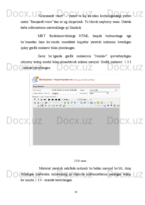 - “ Основной   текст ”   -   yozuv   to`liq   ko`zdan   kechirilgandagi   yozuv
matni “ Вводной   текст ”dan so`ng chiqariladi. To`ldirish majburiy emas. Odatda
katta informatsion materiallarga qo`llaniladi.
MBT   foydalanuvchilarga   HTML   haqida   tushunchaga   ega
bo`lmasdan   ham   ko`rinishi   murakkab   hujjatlar   yaratish   imkonini   beradigan
qulay grafik muharrir bilan jihozlangan.
Zarur   bo`lganda   grafik   muharrirni   Joomla!   quvvatlaydigan 
ixtiyoriy tashqi modul bilan almashtirish imkoni mavjud. Grafik muharrir .2.3.3
- rasmda tasvirlangan.
2.3.3- rasm.
  Material   yaratish   sahifada   nishonli   bo`laklar   mavjud   bo`lib,   chop
etiladigan   materialni   sozlashning   qo`shimcha   imkoniyatlarini   jamlagan   tashqi
ko`rinishi 2.3.4 - rasmda tasvirlangan.
40 