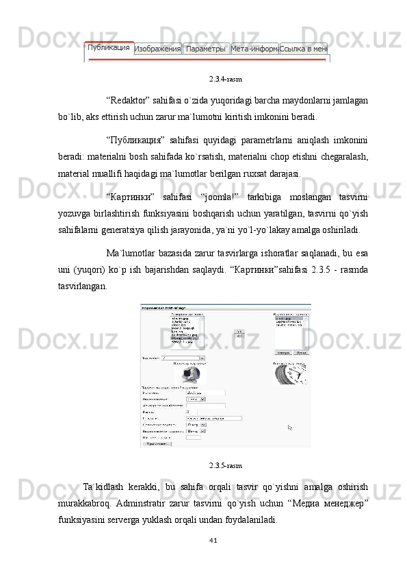 2.3.4-rasm
“Redaktor” sahifasi o`zida yuqoridagi barcha maydonlarni jamlagan
bo`lib, aks ettirish uchun zarur ma`lumotni kiritish imkonini beradi.
“ Публикация ”   sahifasi   quyidagi   parametrlarni   aniqlash   imkonini
beradi: materialni bosh sahifada ko`rsatish, materialni chop etishni chegaralash,
material muallifi haqidagi ma`lumotlar berilgan ruxsat darajasi.
“ Картинки ”   sahifasi   “joomla!”   tarkibiga   moslangan   tasvirni
yozuvga birlashtirish funksiyasini boshqarish uchun yaratilgan, tasvirni qo`yish
sahifalarni generatsiya qilish jarayonida, ya`ni yo`l-yo`lakay amalga oshiriladi.
Ma`lumotlar   bazasida   zarur   tasvirlarga  ishoratlar  saqlanadi,   bu esa
uni   (yuqori)   ko`p   ish   bajarishdan   saqlaydi.   “ Картинки ”sahifasi   2.3.5   -   rasmda
tasvirlangan.
2.3.5-rasm
Ta`kidlash   kerakki,   bu   sahifa   orqali   tasvir   qo`yishni   amalga   oshirish
murakkabroq.   Adminstratir   zarur   tasvirni   qo`yish   uchun   “ Медиа   менеджер ”
funksiyasini serverga yuklash orqali undan foydalaniladi.
41 