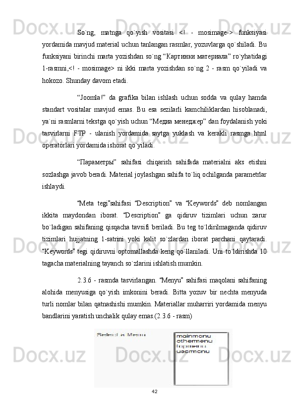 So`ng,   matnga   qo`yish   vositasi   <!   -   mosimage->   funksiyasi
yordamida mavjud material uchun tanlangan rasmlar, yozuvlarga qo`shiladi. Bu
funksiyani birinchi marta yozishdan so`ng “ Картинки   материал a” ro`yhatidagi
1-rasmni,<!   -   mosimage>   ni   ikki   marta   yozishdan   so`ng   2   -   rasm   qo`yiladi   va
hokozo. Shunday davom etadi.
“Joomla!”   da   grafika   bilan   ishlash   uchun   sodda   va   qulay   hamda
standart   vositalar   mavjud   emas.   Bu   esa   sezilarli   kamchiliklardan   hisoblanadi,
ya`ni rasmlarni tekstga qo`yish uchun “ Медиа   менеджер ” dan foydalanish yoki
tasvirlarni   FTP   -   ulanish   yordamida   saytga   yuklash   va   kerakli   rasmga   html
operatorlari yordamida ishorat qo`yiladi.
“ Параметры ”   sahifasi   chiqarish   sahifada   materialni   aks   etishni
sozlashga javob beradi. Material joylashgan sahifa to`liq ochilganda parametrlar
ishlaydi.
Meta   tegi sahifasi   Description   va   Keywords   deb   nomlangan     
ikkita   maydondan   iborat.   Description   ga   qidiruv   tizimlari   uchun   zarur	
 
bo`ladigan sahifaning qisqacha tavsifi beriladi. Bu teg to`ldirilmaganda qidiruv
tizimlari   hujjatning   1-satrini   yoki   kalit   so`zlardan   iborat   parchani   qaytaradi.
Keywords  tegi qidiruvni optomallashda keng qo`llaniladi. Uni  to`ldirishda 10	
 
tagacha materialning tayanch so`zlarini ishlatish mumkin.
2.3.6   -   rasmda   tasvirlangan.   Menyu   sahifasi   maqolani   sahifaning	
 
alohida   menyusiga   qo`yish   imkonini   beradi.   Bitta   yozuv   bir   nechta   menyuda
turli nomlar bilan qatnashishi mumkin. Materiallar muharriri yordamida menyu
bandlarini yaratish unchalik qulay emas.(2.3.6 - rasm)
42 