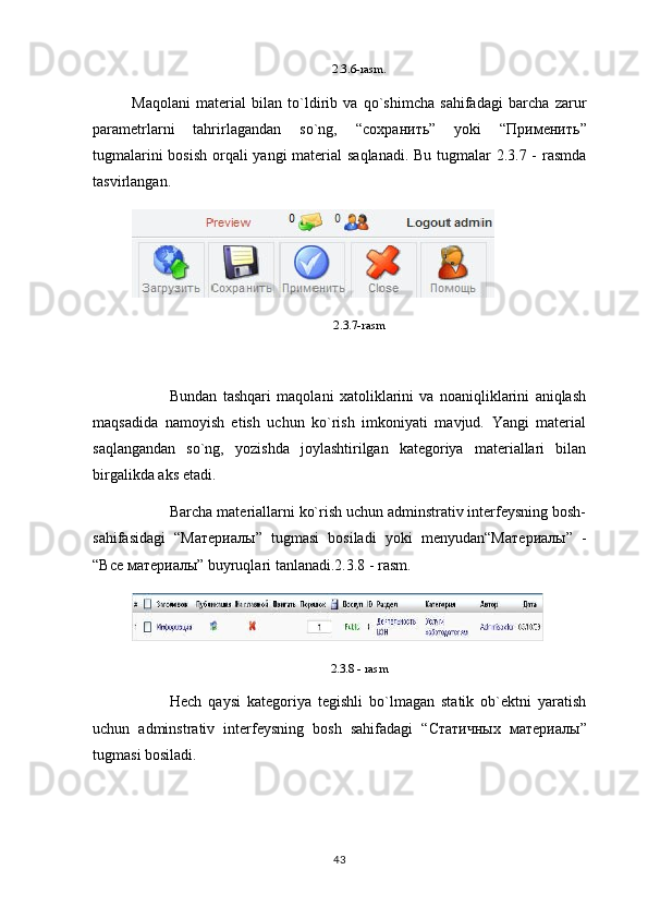 2.3.6-rasm.
Maqolani   material   bilan   to`ldirib   va   qo`shimcha   sahifadagi   barcha   zarur
parametrlarni   tahrirlagandan   so`ng,   “ сохранить ”   yoki   “ Применить ”
tugmalarini  bosish  orqali yangi material saqlanadi. Bu tugmalar 2.3.7 - rasmda
tasvirlangan.
2.3.7-rasm
Bundan   tashqari   maqolani   xatoliklarini   va   noaniqliklarini   aniqlash
maqsadida   namoyish   etish   uchun   ko`rish   imkoniyati   mavjud.   Yangi   material
saqlangandan   so`ng,   yozishda   joylashtirilgan   kategoriya   materiallari   bilan
birgalikda aks etadi.
Barcha materiallarni ko`rish uchun adminstrativ interfeysning bosh-
sahifasidagi   “M атериалы ”   tugmasi   bosiladi   yoki   menyudan“M атериалы ”   -
“ Все   материалы ”  buyruqlari tanlanadi.2.3.8 - rasm.
2.3.8 - rasm
Hech   qaysi   kategoriya   tegishli   bo`lmagan   statik   ob`ektni   yaratish
uchun   adminstrativ   interfeysning   bosh   sahifadagi   “ Статичных   материалы ”
tugmasi bosiladi.
43 