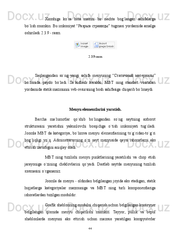 Xoxshiga   ko`ra   bitta   matnni   bir   nechta   bog`langan   sahifalarga
bo`lish mumkin. Bu imkoniyat “ Разрыв   страницы ” tugmasi yordamida amalga
oshiriladi.2.3.9 - rasm. 
2.3.9-rasm
Saqlangandan   so`ng   yangi   sahifa   menyuning   “ Статичный   материалы ”
bo`limida   paydo   bo`ladi.   Ta`kidlash   kerakki,   MBT   ning   standart   vositalari
yordamida statik mazmunni veb-resursning bosh sahifasiga chiqarib bo`lmaydi.
Menyu elementlarini yaratish.
Barcha   ma`lumotlar   qo`shib   bo`lingandan   so`ng   saytning   axborot
strukturasini   yaratishni   yakunlovchi   bosqichga   o`tish   imkoniyati   tug`iladi.
Joomla MBT  da kategoriya, bo`limva menyu elementlarining to`g`ridan-to`g`ri
bog`liqligi   yo`q.   Adminstrarorning   o`zi   sayt   menyusida   qaysi   ishoratlarni   aks
ettirish zarurligini aniqlay oladi.
MBT   ning   tuzilishi   menyu   punktlarining   yaratilishi   va   chop   etish
jarayoniga   o`zining   cheklovlarini   qo`yadi.   Dastlab   saytda   menyuning   tuzilish
sxemasini o`rganamiz.
Joomla da menyu - oldindan belgilangan joyida aks etadigan, statik
hujjatlarga   kategoriyalar   mazmuniga   va   MBT   ning   turli   komponentlariga
ishoratlardan tuzilgan moduldir.
Grafik shablonning modulni chiqarish uchun belgilangan konteyner
belgilangan   qismida   menyu   chiqarilishi   mumkin.   Tayyor,   pullik   va   bepul
shablonlarda   menyuni   aks   ettirish   uchun   maxsus   yaratilgan   kompyuterlar
44 