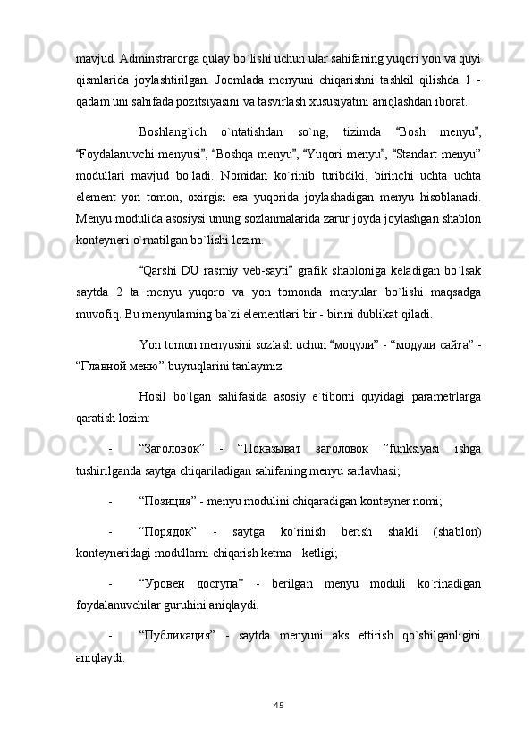 mavjud. Adminstrarorga qulay bo`lishi uchun ular sahifaning yuqori yon va quyi
qismlarida   joylashtirilgan.   Joomlada   menyuni   chiqarishni   tashkil   qilishda   1   -
qadam uni sahifada pozitsiyasini va tasvirlash xususiyatini aniqlashdan iborat.
Boshlang`ich   o`ntatishdan   so`ng,   tizimda   Bosh   menyu , 
Foydalanuvchi  menyusi ,  Boshqa menyu ,  Yuqori menyu ,  Standart menyu”	
      
modullari   mavjud   bo`ladi.   Nomidan   ko`rinib   turibdiki,   birinchi   uchta   uchta
element   yon   tomon,   oxirgisi   esa   yuqorida   joylashadigan   menyu   hisoblanadi.
Menyu modulida asosiysi unung sozlanmalarida zarur joyda joylashgan shablon
konteyneri o`rnatilgan bo`lishi lozim.
Qarshi   DU   rasmiy   veb-sayti   grafik   shabloniga   keladigan   bo`lsak	
 
saytda   2   ta   menyu   yuqoro   va   yon   tomonda   menyular   bo`lishi   maqsadga
muvofiq. Bu menyularning ba`zi elementlari bir - birini dublikat qiladi.
Yon tomon menyusini sozlash uchun 	
 модули ” - “ модули   сайта ” -
“ Главной   меню ” buyruqlarini tanlaymiz.
Hosil   bo`lgan   sahifasida   asosiy   e`tiborni   quyidagi   parametrlarga
qaratish lozim:
- “ Заголовок ”   -   “ Показыват   заголовок   ”funksiyasi   ishga
tushirilganda saytga chiqariladigan sahifaning menyu sarlavhasi;
- “ Позиция ” - menyu modulini chiqaradigan konteyner nomi;
- “ Порядок ”   -   saytga   ko`rinish   berish   shakli   (shablon)
konteyneridagi modullarni chiqarish ketma - ketligi;
- “ Уровен   доступа ”   -   berilgan   menyu   moduli   ko`rinadigan
foydalanuvchilar guruhini aniqlaydi.
- “ Публикация ”   -   saytda   menyuni   aks   ettirish   qo`shilganligini
aniqlaydi.
45 