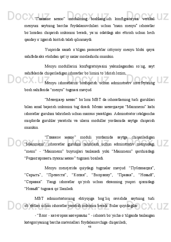 “ Главное   меню ”   modulining   boshlang`ich   konfigratsiyasi   vertikal
menyuni   saytning   barcha   foydalanuvchilari   uchun   main   menyu   ishoratlar 
bo`limidan   chiqarish   imkonini   beradi,   ya`ni   odatdagi   aks   ettirish   uchun   hech
qanday o`zgarish kiritish talab qilinmaydi.
Yuqorida   sanab   o`tilgan   parametrlar   ixtiyoriy   menyu   bloki   qaysi
sahifada aks etishdan qat`iy nazar moslashishi mumkin.
Menyu   modullarini   konfegratsiyasini   yakunlagandan   so`ng,   sayt
sahifalarida chiqariladigan ishoratlar bo`limini to`ldirish lozim,
Menyu   ishoratlarini   boshqarish   uchun   adminstrativ   interfeysning
bosh sahifasida “menyu” tugmasi mavjud. 
“M енеджер   меню ”   bo`limi   MBT   da   ishoratlarning   turli   guruhlari
bilan   amal   bajarish   imkonini   tug`diradi.   M еню   менеджери   “Mainmenu”   kabi
ishoratlar guruhini tahrirlash uchun maxsus yaratilgan. Adminstrator istalgancha
miqdorda   guruhlar   yaratishi   va   ularni   modullar   yordamida   saytga   chiqarish
mumkin.
“ Главное   меню ”   moduli   yordamida   saytga   chiqariladigan
“Mainmenu”   ishsoratlar   guruhini   tahrirlash   uchun   adminstrativ   menyudagi
“menu”   -   “Mainmenu”   buyruqlari   tanlanadi   yoki   “Mainmenu”   qarshisidagi
“ Редактироватъ   пункы   меню ” tugmasi bosiladi. 
Menyu   menejerida   quiydagi   tugmalar   mavjud:   “ Публикация ”,
“ Скрытъ ”,   “ Пренести ”,   “ Копия ”,   “ Вкорзину ”,   “ Правка ”,   “ Новый ”,
“ Справка ”.   Yangi   ishoratlar   qo`yish   uchun   ekranning   yuqori   qismidagi
“ Новый ” tugmasi qo`llaniladi.
MBT   adminstratorning   ehtiyojiga   bog`liq   ravishda   saytning   turli
ob`ektlari uchun ishoratlar yaratish imkonini beradi. Bular quyidagilar: 
- “ Влог  -  категория   материалы  ” - ishorati bo`yicha o`tilganda tanlangan
kategoriyaning barcha materiallari foydalanuvchiga chiqariladi;
48 