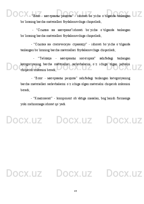 -   “ Влог   -   материалы   раздела ”   -   ishorati   bo`yicha   o`tilganda   tanlangan
bo`limning barcha materiallari foydalanuvchiga chiqariladi;
  -   “ Ссылка   на   материал ”ishorati   bo`yicha   o`tilganda   tanlangan
bo`limning barcha materiallari foydalanuvchiga chiqariladi;
  -   “ Ссылка   на   статическую   страницу ”   -   ishorati   bo`yicha   o`tilganda
tanlangan bo`limning barcha materiallari foydalanuvchiga chiqariladi;
  -   “ Таблица   -   материалы   категории ”   sahifadagi   tanlangan
kategoriyaning   barcha   materiallari   sarlavhalarini   o`z   ichiga   olgan   jadvalni
chiqarish imkonini beradi;
  -   “ Влог   -   материалы   раздела ”   sahifadagi   tanlangan   kategoriyaning
barcha materiallari sarlavhalarini o`z ichiga olgan materialni chiqarish imkonini
beradi;
  -   “ Компонент ”   -   komponent   ob`ektiga   masalan,   bog`lanish   formasiga
yoki mehnomaga ishorat qo`yadi.
49 