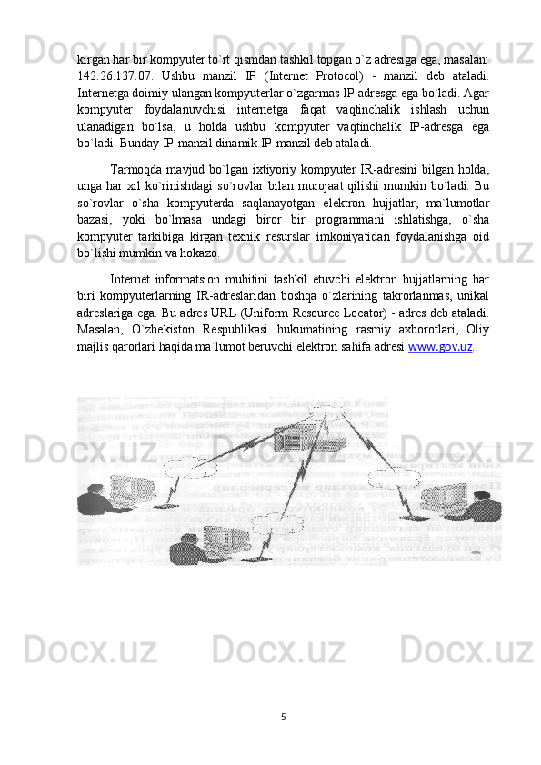 kirgan har bir kompyuter to`rt qismdan tashkil topgan o`z adresiga ega, masalan:
142.26.137.07.   Ushbu   manzil   IP   (Internet   Protocol)   -   manzil   deb   ataladi.
Internetga doimiy ulangan kompyuterlar o`zgarmas IP-adresga ega bo`ladi. Agar
kompyuter   foydalanuvchisi   internetga   faqat   vaqtinchalik   ishlash   uchun
ulanadigan   bo`lsa,   u   holda   ushbu   kompyuter   vaqtinchalik   IP-adresga   ega
bo`ladi. Bunday IP-manzil dinamik IP-manzil deb ataladi.
Tarmoqda mavjud bo`lgan ixtiyoriy kompyuter IR-adresini  bilgan holda,
unga har   xil  ko`rinishdagi  so`rovlar   bilan murojaat   qilishi  mumkin  bo`ladi.  Bu
so`rovlar   o`sha   kompyuterda   saqlanayotgan   elektron   hujjatlar,   ma`lumotlar
bazasi,   yoki   bo`lmasa   undagi   biror   bir   programmani   ishlatishga,   o`sha
kompyuter   tarkibiga   kirgan   texnik   resurslar   imkoniyatidan   foydalanishga   oid
bo`lishi mumkin va hokazo.
Internet   informatsion   muhitini   tashkil   etuvchi   elektron   hujjatlarning   har
biri   kompyuterlarning   IR-adreslaridan   boshqa   o`zlarining   takrorlanmas,   unikal
adreslariga ega. Bu adres URL (Uniform Resource Locator) - adres deb ataladi.
Masalan,   O`zbekiston   Respublikasi   hukumatining   rasmiy   axborotlari,   Oliy
majlis qarorlari haqida ma`lumot beruvchi elektron sahifa adresi  www.gov.uz . 
5 