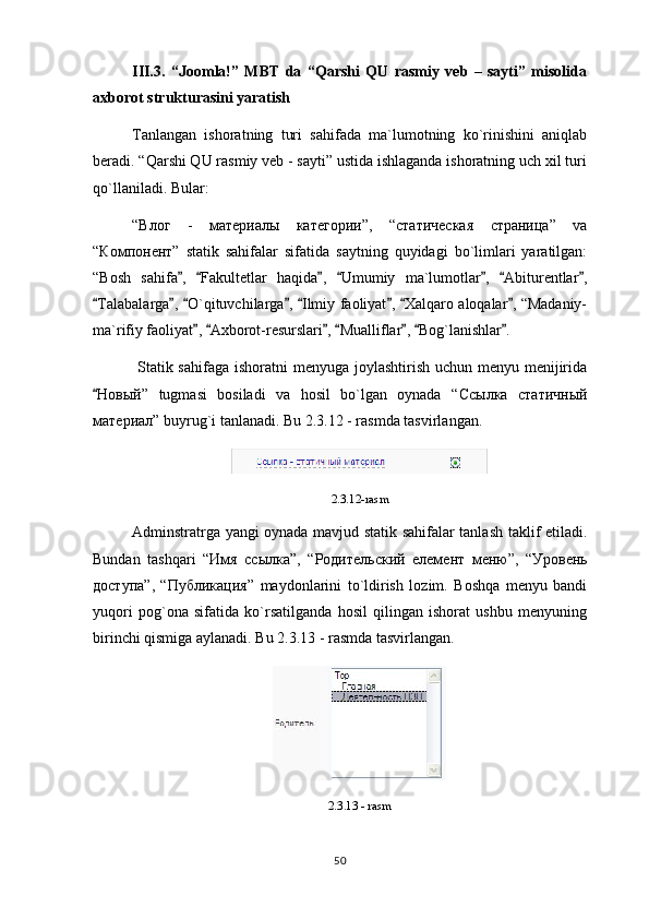 III.3.   “Joomla!”   MBT   da   “Qarshi   QU   rasmiy   veb   –   sayti”   misolida
axborot strukturasini yaratish
Tanlangan   ishoratning   turi   sahifada   ma`lumotning   ko`rinishini   aniqlab
beradi. “Qarshi QU rasmiy veb - sayti” ustida ishlaganda ishoratning uch xil turi
qo`llaniladi. Bular:
“ Влог   -   материалы   категории ”,   “ статическая   страница ”   va
“ Компонент ”   statik   sahifalar   sifatida   saytning   quyidagi   bo`limlari   yaratilgan:
“Bosh   sahifa ,   Fakultetlar   haqida ,   Umumiy   ma`lumotlar ,   Abiturentlar ,      
Talabalarga ,  O`qituvchilarga ,  Ilmiy faoliyat ,  Xalqaro aloqalar , “Madaniy-	
       
ma`rifiy faoliyat ,  Axborot-resurslari ,  Mualliflar ,  Bog`lanishlar .	
      
  Statik sahifaga ishoratni  menyuga joylashtirish uchun menyu menijirida
 Новый ”   tugmasi   bosiladi   va   hosil   bo`lgan   oynada   “ Ссылка   статичный
материал ” buyrug`i tanlanadi. Bu 2.3.12 - rasmda tasvirlangan.
2.3.12-rasm
Adminstratrga yangi oynada mavjud statik sahifalar tanlash taklif etiladi.
Bundan   tashqari   “ Имя   ссылка ”,   “ Родительский   елемент   меню ”,   “ Уровень
доступа ”,   “ Публикация ”   maydonlarini   to`ldirish   lozim.   Boshqa   menyu   bandi
yuqori   pog`ona   sifatida   ko`rsatilganda   hosil   qilingan   ishorat   ushbu   menyuning
birinchi qismiga aylanadi. Bu 2.3.13 - rasmda tasvirlangan.
2.3.13 - rasm
50 
