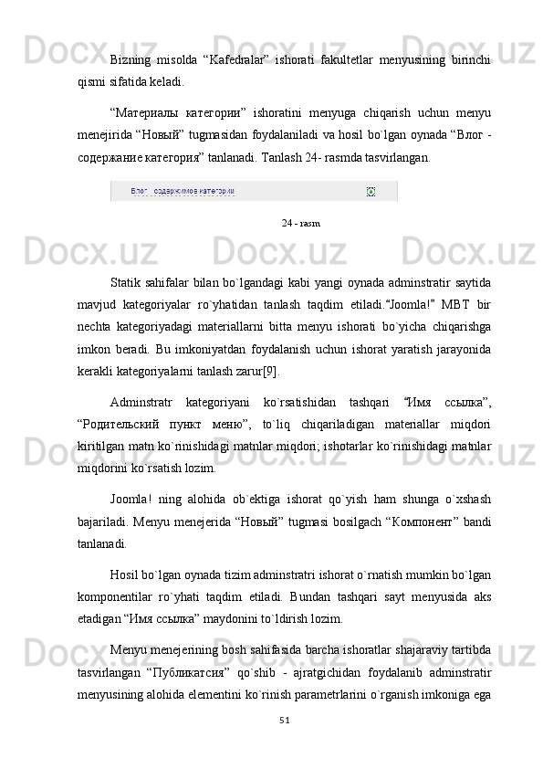 Bizning   misolda   “Kafedralar”   ishorati   fakultetlar   menyusining   birinchi
qismi sifatida keladi.
“ Материалы   категории ”   ishoratini   menyuga   chiqarish   uchun   menyu
menejirida “ Новый ” tugmasidan foydalaniladi va hosil bo`lgan oynada “ Влог   -
содержание   категория ” tanlanadi. Tanlash 24- rasmda tasvirlangan.
24 - rasm
Statik sahifalar  bilan bo`lgandagi kabi  yangi oynada adminstratir saytida
mavjud   kategoriyalar   ro`yhatidan   tanlash   taqdim   etiladi. Joomla!   MBT   bir 
nechta   kategoriyadagi   materiallarni   bitta   menyu   ishorati   bo`yicha   chiqarishga
imkon   beradi.   Bu   imkoniyatdan   foydalanish   uchun   ishorat   yaratish   jarayonida
kerakli kategoriyalarni tanlash zarur[9].
Adminstratr   kategoriyani   ko`rsatishidan   tashqari  	
 Имя   ссылка ”,
“ Родительский   пункт   меню ”,   to`liq   chiqariladigan   materiallar   miqdori
kiritilgan matn ko`rinishidagi matnlar miqdori; ishotarlar ko`rinishidagi matnlar
miqdorini ko`rsatish lozim.
Joomla!   ning   alohida   ob`ektiga   ishorat   qo`yish   ham   shunga   o`xshash
bajariladi. Menyu menejerida “ Новый ” tugmasi  bosilgach  “ Компонент ” bandi
tanlanadi.
Hosil bo`lgan oynada tizim adminstratri ishorat o`rnatish mumkin bo`lgan
komponentilar   ro`yhati   taqdim   etiladi.   Bundan   tashqari   sayt   menyusida   aks
etadigan “ Имя   ссылка ” maydonini to`ldirish lozim.
Menyu menejerining bosh sahifasida barcha ishoratlar shajaraviy tartibda
tasvirlangan   “ Публикатсия ”   qo`shib   -   ajratgichidan   foydalanib   adminstratir
menyusining alohida elementini ko`rinish parametrlarini o`rganish imkoniga ega
51 