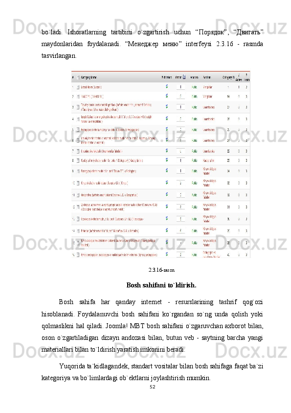 bo`ladi.   Ishoratlarning   tartibini   o`zgartirish   uchun   “ Порядок ”,   “ Двигать ”
maydonlaridan   foydalanadi.   “ Менеджер   меню ”   interfeysi   2.3.16   -   rasmda
tasvirlangan.
2.3.16-rasm
Bosh sahifani to`ldirish.
Bosh   sahifa   har   qanday   internet   -   resurslarining   tashrif   qog`ozi
hisoblanadi.   Foydalanuvchi   bosh   sahifani   ko`rgandan   so`ng   unda   qolish   yoki
qolmaslikni hal qiladi. Joomla! MBT bosh sahifani o`zgaruvchan axborot bilan,
oson   o`zgartiladigan   dizayn   andozasi   bilan,   butun   veb   -   saytning   barcha   yangi
materiallari bilan to`ldirish yaratish imkonini beradi.
Yuqorida ta`kidlagandek, standart vositalar bilan bosh sahifaga faqat ba`zi
kategoriya va bo`limlardagi ob`ektlarni joylashtirish mumkin.
52 