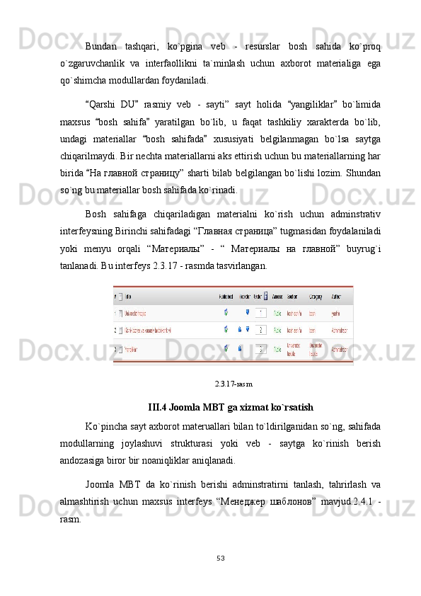 Bundan   tashqari,   ko`pgina   veb   -   resurslar   bosh   sahida   ko`proq
o`zgaruvchanlik   va   interfaollikni   ta`minlash   uchun   axborot   materialiga   ega
qo`shimcha modullardan foydaniladi.
Qarshi   DU   rasmiy   veb   -   sayti”   sayt   holida   yangiliklar   bo`limida   
maxsus   bosh   sahifa   yaratilgan   bo`lib,   u   faqat   tashkiliy   xarakterda   bo`lib,	
 
undagi   materiallar   bosh   sahifada   xususiyati   belgilanmagan   bo`lsa   saytga	
 
chiqarilmaydi. Bir nechta materiallarni aks ettirish uchun bu materiallarning har
birida 	
 На   главной   страницу ” sharti bilab belgilangan bo`lishi lozim. Shundan
so`ng bu materiallar bosh sahifada ko`rinadi.
Bosh   sahifaga   chiqariladigan   materialni   ko`rish   uchun   adminstrativ
interfeysning Birinchi sahifadagi “ Главная   страница ” tugmasidan foydalaniladi
yoki   menyu   orqali   “ Материалы ”   -   “   Материалы   на   главной ”   buyrug`i
tanlanadi. Bu interfeys 2.3.17 - rasmda tasvirlangan.
2.3.17-rasm
III.4 Joomla MBT ga xizmat ko`rsatish
Ko`pincha sayt axborot materuallari bilan to`ldirilganidan so`ng, sahifada
modullarning   joylashuvi   strukturasi   yoki   veb   -   saytga   ko`rinish   berish
andozasiga biror bir noaniqliklar aniqlanadi.
Joomla   MBT   da   ko`rinish   berishi   adminstratirni   tanlash,   tahrirlash   va
almashtirish   uchun   maxsus   interfeys   “ Менеджер   шаблонов ”   mavjud.2.4.1   -
rasm.
53 