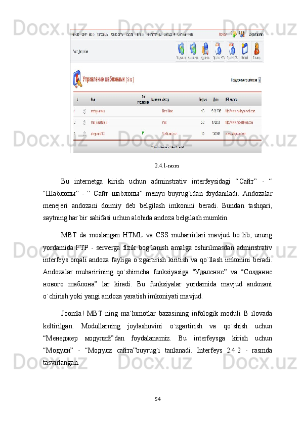 2.4.1-rasm
Bu   internetga   kirish   uchun   adminstrativ   interfeysidagi   “ Сайт ”   -   “
“ Шаблоны ”   -   “   Сайт   шаблоны ”   menyu   buyrug`idan   foydaniladi.   Andozalar
menejeri   andozani   doimiy   deb   belgilash   imkonini   beradi.   Bundan   tashqari,
saytning har bir sahifasi uchun alohida andoza belgilash mumkin.
MBT   da   moslangan   HTML   va   CSS   muharrirlari   mavjud   bo`lib,   unung
yordamida   FTP   -   serverga   fizik   bog`lanish   amalga   oshirilmasdan   adminstrativ
interfeys orqali andoza fayliga o`zgartirish kiritish va qo`llash imkonini beradi.
Andozalar   muharirining   qo`shimcha   funksiyasiga   Удаление ”   va   “ Создание
нового   шаблона ”   lar   kiradi.   Bu   funksiyalar   yordamida   mavjud   andozani
o`chirish yoki yangi andoza yaratish imkoniyati mavjud.
Joomla!   MBT   ning   ma`lumotlar   bazasining   infologik   moduli   B   ilovada
keltirilgan.   Modullarning   joylashuvini   o`zgartirish   va   qo`shish   uchun
“ Менеджер   модулий ”dan   foydalanamiz.   Bu   interfeysga   kirish   uchun
“ Модули ”   -   “ Модули   сайта ”buyrug`i   tanlanadi.   Interfeys   2.4.2   -   rasmda
tasvirlangan.
54 