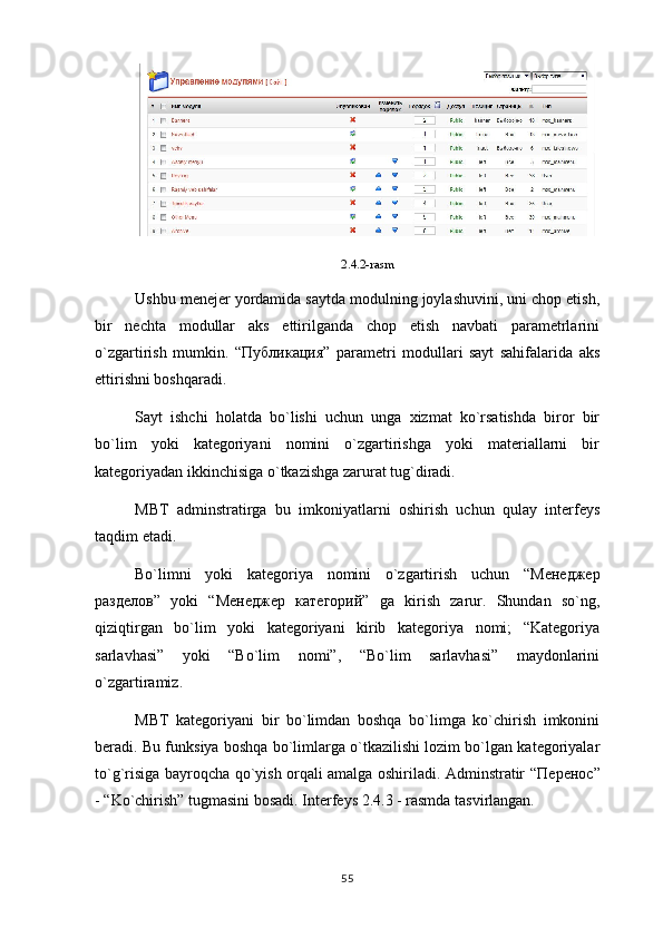 2.4.2-rasm
Ushbu menejer yordamida saytda modulning joylashuvini, uni chop etish,
bir   nechta   modullar   aks   ettirilganda   chop   etish   navbati   parametrlarini
o`zgartirish   mumkin.   “ Публикация ”   parametri   modullari   sayt   sahifalarida   aks
ettirishni boshqaradi.
Sayt   ishchi   holatda   bo`lishi   uchun   unga   xizmat   ko`rsatishda   biror   bir
bo`lim   yoki   kategoriyani   nomini   o`zgartirishga   yoki   materiallarni   bir
kategoriyadan ikkinchisiga o`tkazishga zarurat tug`diradi.
MBT   adminstratirga   bu   imkoniyatlarni   oshirish   uchun   qulay   interfeys
taqdim etadi.
Bo`limni   yoki   kategoriya   nomini   o`zgartirish   uchun   “ Менеджер
разделов ”   yoki   “ Менеджер   категорий ”   ga   kirish   zarur.   Shundan   so`ng,
qiziqtirgan   bo`lim   yoki   kategoriyani   kirib   kategoriya   nomi;   “Kategoriya
sarlavhasi”   yoki   “Bo`lim   nomi”,   “Bo`lim   sarlavhasi”   maydonlarini
o`zgartiramiz.
MBT   kategoriyani   bir   bo`limdan   boshqa   bo`limga   ko`chirish   imkonini
beradi. Bu funksiya boshqa bo`limlarga o`tkazilishi lozim bo`lgan kategoriyalar
to`g`risiga bayroqcha qo`yish orqali amalga oshiriladi. Adminstratir “ Перенос ”
- “Ko`chirish” tugmasini bosadi. Interfeys 2.4.3 - rasmda tasvirlangan.
55 