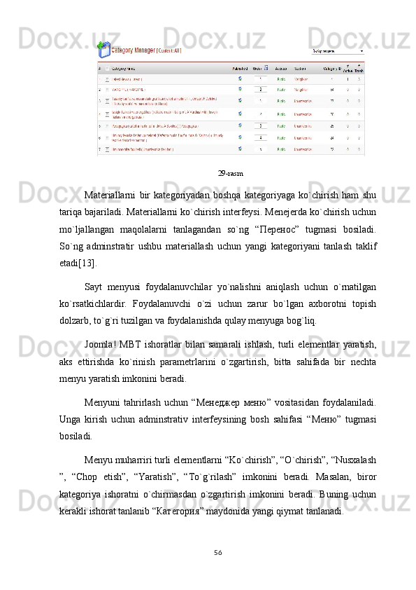 29-rasm
Materiallarni   bir   kategoriyadan   boshqa   kategoriyaga   ko`chirish   ham   shu
tariqa bajariladi. Materiallarni ko`chirish interfeysi. Menejerda ko`chirish uchun
mo`ljallangan   maqolalarni   tanlagandan   so`ng   “ Перенос ”   tugmasi   bosiladi.
So`ng   adminstratir   ushbu   materiallash   uchun   yangi   kategoriyani   tanlash   taklif
etadi[13].
Sayt   menyusi   foydalanuvchilar   yo`nalishni   aniqlash   uchun   o`rnatilgan
ko`rsatkichlardir.   Foydalanuvchi   o`zi   uchun   zarur   bo`lgan   axborotni   topish
dolzarb, to`g`ri tuzilgan va foydalanishda qulay menyuga bog`liq.
Joomla!   MBT   ishoratlar   bilan   samarali   ishlash,   turli   elementlar   yaratish,
aks   ettirishda   ko`rinish   parametrlarini   o`zgartirish,   bitta   sahifada   bir   nechta
menyu yaratish imkonini beradi.
Menyuni   tahrirlash   uchun   “ Менеджер   меню ”   vositasidan   foydalaniladi.
Unga   kirish   uchun   adminstrativ   interfeysining   bosh   sahifasi   “ Меню ”   tugmasi
bosiladi.
Menyu muharriri turli elementlarni “Ko`chirish”, “O`chirish”, “Nusxalash
”,   “Chop   etish”,   “Yaratish”,   “To`g`rilash”   imkonini   beradi.   Masalan,   biror
kategoriya   ishoratni   o`chirmasdan   o`zgartirish   imkonini   beradi.   Buning   uchun
kerakli ishorat tanlanib “ Категория ” maydonida yangi qiymat tanlanadi.
56 