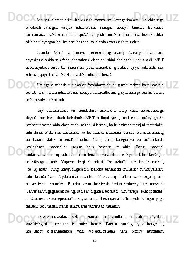 Menyu   elemenlarini   ko`chirish   yozuv   va   kategoriyalarni   ko`chirishga
o`xshash   istalgan   vaqtda   adminstratir   istalgan   menyu   bandini   ko`chirib
tashlamasdan   aks   ettirishni   ta`qiqlab   qo`yish   mumkin.   Shu   tariqa   texnik   ishlar
olib borilayotgan bo`limlarni begona ko`zlardan yashirish mumkin.
Joomla!   MBT   da   menyu   menejerining   asosiy   funksiyalaridan   biri
saytning alohida sahifada ishoratlarni chop etilishini cheklash hisoblanadi. MBT
imkoniyatlari   biror   bir   ishoratlar   yoki   ishoratlar   guruhini   qaysi   sahifada   aks
ettirish, qaysilarida aks ettirmaslik imkonini beradi.
Shunga  o`xshash   cheklovlar  foydalanuvchilar  guruhi   uchun  ham   mavjud
bo`lib, ular uchun adminstratir menyu elementlarining ayrimlariga ruxsat berish
imkoniyatini o`rnatadi.
Sayt   muharrirlari   va   mualliflari   materialni   chop   etish   muammosiga
deyarli   har   kuni   duch   kelishadi.   MBT   nafaqat   yangi   materialni   qulay   grafik
muharrir yordamida chop etish imkonini beradi, balki tizimda mavjud materialni
tahrirlash,   o`chirish,   nusxalash   va   ko`chirish   imkonini   beradi.   Bu   amallarning
barchasini   statik   materiallar   uchun   ham,   biror   kategoriya   va   bo`limlarda
joylashgan   materiallar   uchun   ham   bajarish   mumkin.   Zarur   material
tanlangandan   so`ng   admistratir   materialni   yaratish   interfeysini   takrorlaydigan
interfeysga   o`tadi.   Yagona   farqi   shundaki,   “sarlavha”,   “kiritiluvchi   matn”,
“to`liq   matn”   ning   mavjudligidadir.   Barcha   birlamchi   muharrir   funksiyalarini
tahrirlashda   ham   foydalanish   mumkin.   Yozuvning   bo`lim   va   kategoriyasini
o`zgartirish     mumkin.   Barcha   zarur   ko`rinish   berish   imkoniyatlari   mavjud.
Tahrirlash tugagandan so`ng, saqlash tugmasi bosiladi. Shu tariqa “ Материалы ”
- “ Статичные   материалы ” menyusi orqali hech qaysi bo`lim yoki kategoriyaga
taaluqli bo`lmagan statik sahifalarni tahrirlash mumkin.
Rezerv   nusxalash   veb   -   resursni   ma`lumotlarni   yo`qotib   qo`yishni
xavfsizligini   ta`minlash   imkonini   beradi.   Dastur   xatoligi   yuz   berganda,
ma`lumot   o`g`irlanganda   yoki   yo`qotilgandan   ham   rezerv   nusxalash
57 