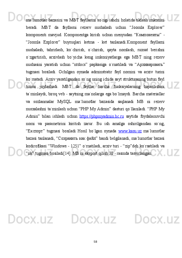 ma`lumotlar bazasini  va MBT fayllarini so`ngi ishchi holatida tiklash imkonini
beradi.   MBT   da   fayllarni   rezerv   nushalash   uchun   “Joomla   Explorer”
komponenti   mavjud.   Komponentga   kirish   uchun   menyudan   “ Компоненты ”   -
“Joomla   Explorer”   buyruqlari   ketma   -   ket   tanlanadi.Komponent   fayllarni
nushalash,   tahrirlash,   ko`chirish,   o`chirish,   qayta   nomlash,   ruxsat   berishni
o`zgartirish,   arxivlash   bo`yicha   keng   imkoniyatlarga   ega   MBT   ning   rezerv
nushasini   yaratish   uchun   “ntdocs”   papkasiga   o`rnatiladi   va   “ Архивировать ”
tugmasi   bosiladi.   Ochilgan   oynada   adminstratir   fayl   nomini   va   arxiv   turini
ko`rsatadi. Arxiv yaratilgandan so`ng uning ichida sayt strukturaning butun fayl
tizimi   joylashadi.   MBT   da   fayllar   barcha   funksiyalarning   bajarilishini
ta`minlaydi, biroq veb - saytning ma`nolarga ega bo`lmaydi. Barcha materiallar
va   sozlanmalar   MySQL   ma`lumotlar   bazasida   saqlanadi   MB   ni   rezerv
nusxalashni ta`minlash uchun “PHP My Admin” dasturi qo`llaniladi. “PHP My
Admin”   bilan   ishlash   uchun   https://phpmyadmin.hc.ru   saytida   foydalanuvchi
nomi   va   parametirini   kiritish   zarur.   Bu   ish   amalga   oshirilgandan   so`ng,
“ Експорт ”   tugmasi   bosiladi   Hosil   bo`lgan   oynada   www.kasu.uz   ma`lumotlar
bazasi tanlanadi, “ Сохранить   как   файл ” bandi belgilanadi, ma`lumotlar bazasi
kodirofikasi “Windows - 1251” o`rnatiladi, arxiv turi - “zip”deb ko`rsatiladi va
“ok” tugmasi bosiladi[14]. MB ni eksport qilish 30 - rasmda tasvirlangan.
58 