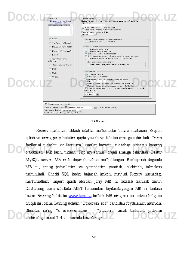 2.4.8 - rasm
Rezerv   nushadan   tiklash   odatda   ma`lumotlar   bazasi   nushasini   eksport
qilish   va   uning   joriy   holatini   qayta   yozish   yo`li   bilan   amalga   oshiriladi.   Tizim
fayllarini   tiklashni   qo`llash   ma`lumotlar   bazasini   tiklashga   nisbatan   kamroq
o`tkaziladi. MB larini tiklash “Php my admin” orqali amalga oshiriladi. Dastur
MySQL   serveri   MB   ni   boshqarish   uchun   mo`ljallangan.   Boshqarish   deganda
MB   ni,   uning   jadvallarini   va   yozuvlarini   yaratish,   o`chirish,   tahrirlash
tushuniladi.   Chetki   SQL   kodni   bajarish   imkoni   mavjud.   Rezerv   nushadagi
ma`lumotlarni   import   qilish   oldidan   joriy   MB   ni   tozalab   tashlash   zarur.
Dasturning   bosh   sahifada   MBT   tomonidan   foydanilayotgan   MB   ni   tanlash
lozim. Bizning holda bu   www.kasu.uz   bo`ladi MB ning har bir jadvali belgilab
chiqilishi lozim. Buning uchuin “ Отмететь   все ” bandidan foydalanish mumkin.
Shundan   so`ng,   “c   o тмеченными :”   -   “ удалить ”   amali   tanlanadi   jadvalni
o`chirishga misol 2. 4.9 – rasmda tasvirlangan 
59 