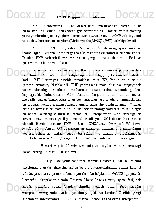 I.2. PHP: gipermatn protsessori
Php   vebserverda   HTML-sahifalarini   ma`lumotlar   bazasi   bilan
birgalikda   hosil   qilish   uchun   yaratilgan   dasturlash   tili.   Hozirgi   vaqtda   xosting
provayderlarninig   asosiy   qismi   tomonidan   quvvatlanadi.   LAMP-veb-saytlarni
yaratish uchun standart to`plam (Linix,Apache,MySQL,PHP) tarkibiga kiradi.
PHP   nomi   PHP:   Hypertext   Preprocessor so`zlarining   qisqartmasidan	
 
iborat. Ilgari  Personal home page tools so`zlarining qisqartmasi hisoblanar edi.	
 
Dastlab   PHP   veb-sahifalarni   yaratishda   yengillik   yaratish   uchun   Perl   ga
qo`shimcha sifatida yaratilgan.
Tarmoqda dasturlash sohasida PHP-eng ommalashgan skrept tillardan biri
hisoblanadi.   PHP   o`zining   oddiyligi   bajarilish   tezligi,boy   funksionalligi,dastur
kodini   PHP   litsenziyasi   asosida   tarqatishga   ko`ra   ISP,   Perl   tillari   bilan   bir
qatorda   ommaviy   hisoblanadi.   PHP   yadrosining   mavjudligi   va   kengaytirish
uchun   ulanadigan   modullar:   ma`lumotlar   bazasi   soket   dinamik   grafika,
kriptogirafik   kutubxonalar   PDF   formatli   hujjatlar   bilan   ishlash   uchun
mo`ljallangan   qo`shimchalari   bilan   boshqalaridan   farq   qiladi.   Shuningdek,   har
bir  foydalanuvchi  o`z kengaytmasini  yaratib unga ulay olishi  mumkin. Yuzdan
ortiq kengaytirishlari mavjud bo`lib, standart to`plamga yaxshi sinovdan o`tgan
bir   necha     o`ntasigina   kiritilgan   xolos.   PHP   interpretatori   Web-   serverga   bu
server   uchun   maxsus   yozilgan   modul   orqali   yoki   SGI   dastur   ko`rinishida
ulanadi.   Bundan   tashqari,   PHP     Unix,   GNU/Linux,   Mikrosoft   Windows,	

MacOS   X   va   Amiga   OS   operatsoin   sistemalarida   administrativ   masalalarini
yechish   uchun   qo`llaniladi,   Biroq,   bu   sohada     u   ommaviy   hisoblanmaydi.
Chunki bu sohada Perl, Python,VB Script dasturlari juda ham ommalashgan:
Hozirgi   vaqtda   20   mln   dan   ortiq   veb-saytlar,   ya`ni   internetdagi
domellarning 1/5 qismi PHP ishlaydi . 
1994   yil   Daniyalik   dasturchi   Rasmus   Lerdorf   HTML   hujjatlarini
shablonlarini   qayta   ishlovchi,   saytga   tashrif   buyuruvchilarning   sonini   Internet
sahifasiga chiqarishga imkon beradigan skriptlar to`plamini Perl/CGI ga yozadi.
Lerdorf   bu   skriptlar   to`plamini   Personal   Home   Page   (shaxsiy   uy   sahifasi)   deb
ataydi.   Shundan   so`ng,   bunday   skriptlar   yozish   uchun   Perl   scriptlar
interpretatorining   imkoniyatlari   yetishmay   qoldi   va   Lerdorf   C   tilida   yangi
shablonlar   interpretatori   PHP/FI   (Personal   home   Page/Forms   Interpreter)-	

6 