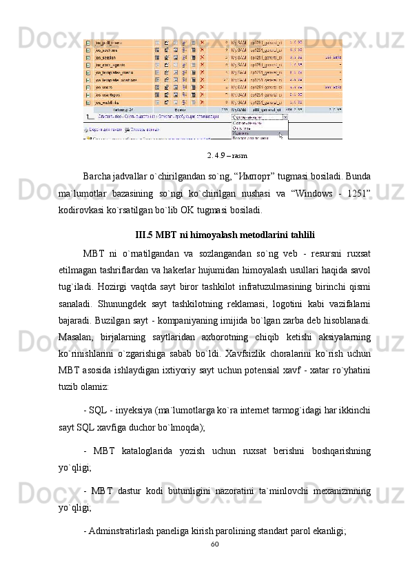 2. 4.9 – rasm
Barcha jadvallar o`chirilgandan so`ng, “ Импорт ” tugmasi bosiladi. Bunda
ma`lumotlar   bazasining   so`ngi   ko`chirilgan   nushasi   va   “Windows   -   1251”
kodirovkasi ko`rsatilgan bo`lib OK tugmasi bosiladi.
III.5 MBT ni himoyalash metodlarini tahlili
MBT   ni   o`rnatilgandan   va   sozlangandan   so`ng   veb   -   resursni   ruxsat
etilmagan tashriflardan va hakerlar hujumidan himoyalash usullari haqida savol
tug`iladi.   Hozirgi   vaqtda   sayt   biror   tashkilot   infratuzulmasining   birinchi   qismi
sanaladi.   Shunungdek   sayt   tashkilotning   reklamasi,   logotini   kabi   vazifalarni
bajaradi.   Buzilgan sayt - kompaniyaning imijida bo`lgan zarba deb hisoblanadi.
Masalan,   birjalarning   saytlaridan   axborotning   chiqib   ketishi   aksiyalarning
ko`rinishlarini   o`zgarishiga   sabab   bo`ldi.   Xavfsizlik   choralarini   ko`rish   uchun
MBT  asosida  ishlaydigan  ixtiyoriy sayt  uchun potensial  xavf  -  xatar  ro`yhatini
tuzib olamiz:
- SQL - inyeksiya (ma`lumotlarga ko`ra internet tarmog`idagi har ikkinchi
sayt SQL xavfiga duchor bo`lmoqda);
-   MBT   kataloglarida   yozish   uchun   ruxsat   berishni   boshqarishning
yo`qligi;
-   MBT   dastur   kodi   butunligini   nazoratini   ta`minlovchi   mexanizmning
yo`qligi;
- Adminstratirlash paneliga kirish parolining standart parol ekanligi;
60 