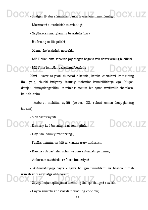 - Istalgan IP dan adminstrativ interfeysga kirish mumkinligi;
- Mazmunni almashtirish mumkinligi;
- Saytlarora senariylarning bajarilishi (xss);
- Buferning to`lib qolishi;
- Xizmat ko`rsatishda nosozlik;
- MBT bilan bitta serverda joylashgan begona veb dasturlarning buzilishi`
- MBT ma`lumotlar bazasining buzilishi
Xavf   -   xatar   ro`yhati   shunchalik   kattaki,   barcha   choralarni   ko`rishning
iloji   yo`q,   chunki   ixtiyoriy   dasturiy   mahsulot   kamchiliklarga   ega.   Yuqori
darajali   himoyalanganlikni   ta`minlash   uchun   bir   qator   xavfsizlik   choralarni
ko`rish lozim:
-   Axborot   muhitini   ayditi   (server,   OS,   ruhsat   uchun   huquqlarning
taqsimi);
- Veb dastur ayditi
- Dasturiy kod butunligini nazorat qilish;
- Loyihani doimiy monitoringi;
- Fayllar tizimini va MB ni kunlik reserv nushalash;
- Barcha veb dasturlar uchun yagona avtorizatsiya tizimi;
- Axborotni uzatishda shifrlash imkoniyati;
-   Avtorizatsiyaga   qayta   -   qayta   bo`lgan   urinishlarni   va   boshqa   buzish
urinishlarini ro`yhatga olib borish;
- Saytga hujum qilinganda tizimning faol qarshiligini sozlash;
- Foydalanuvchilar o`rtasida ruxsatning cheklovi;
61 