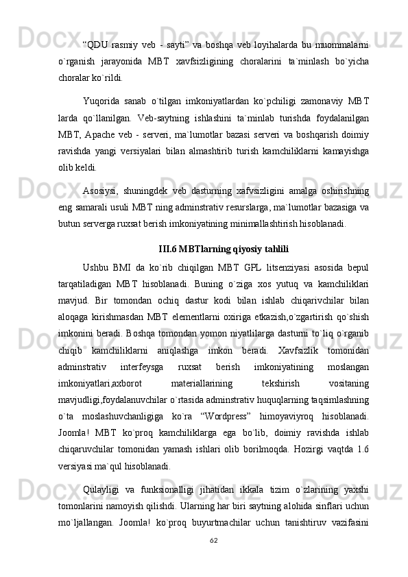 “QDU   rasmiy   veb   -   sayti”   va   boshqa   veb   loyihalarda   bu   muommalarni
o`rganish   jarayonida   MBT   xavfsizligining   choralarini   ta`minlash   bo`yicha
choralar ko`rildi.
Yuqorida   sanab   o`tilgan   imkoniyatlardan   ko`pchiligi   zamonaviy   MBT
larda   qo`llanilgan.   Veb-saytning   ishlashini   ta`minlab   turishda   foydalanilgan
MBT,   Apache   veb   -   serveri,   ma`lumotlar   bazasi   serveri   va   boshqarish   doimiy
ravishda   yangi   versiyalari   bilan   almashtirib   turish   kamchiliklarni   kamayishga
olib keldi.
Asosiysi,   shuningdek   veb   dasturning   xafvsizligini   amalga   oshirishning
eng samarali usuli MBT ning adminstrativ resurslarga, ma`lumotlar bazasiga va
butun serverga ruxsat berish imkoniyatining minimallashtirish hisoblanadi.
III.6 MBTlarning qiyosiy tahlili
Ushbu   BMI   da   ko`rib   chiqilgan   MBT   GPL   litsenziyasi   asosida   bepul
tarqatiladigan   MBT   hisoblanadi.   Buning   o`ziga   xos   yutuq   va   kamchiliklari
mavjud.   Bir   tomondan   ochiq   dastur   kodi   bilan   ishlab   chiqarivchilar   bilan
aloqaga   kirishmasdan   MBT   elementlarni   oxiriga   etkazish,o`zgartirish   qo`shish
imkonini   beradi.   Boshqa   tomondan   yomon   niyatlilarga   dasturni   to`liq   o`rganib
chiqib   kamchiliklarni   aniqlashga   imkon   beradi.   Xavfsizlik   tomonidan
adminstrativ   interfeysga   ruxsat   berish   imkoniyatining   moslangan
imkoniyatlari,axborot   materiallarining   tekshirish   vositaning
mavjudligi,foydalanuvchilar o`rtasida adminstrativ huquqlarning taqsimlashning
o`ta   moslashuvchanligiga   ko`ra   “Wordpress”   himoyaviyroq   hisoblanadi.
Joomla!   MBT   ko`proq   kamchiliklarga   ega   bo`lib,   doimiy   ravishda   ishlab
chiqaruvchilar   tomonidan   yamash   ishlari   olib   borilmoqda.   Hozirgi   vaqtda   1.6
versiyasi ma`qul hisoblanadi.
Qulayligi   va   funksionalligi   jihatidan   ikkala   tizim   o`zlarining   yaxshi
tomonlarini namoyish qilishdi. Ularning har biri saytning alohida sinflari uchun
mo`ljallangan.   Joomla!   ko`proq   buyurtmachilar   uchun   tanishtiruv   vazifasini
62 