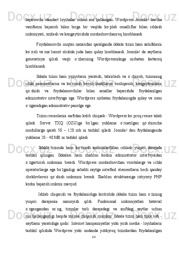 bajaruvchi   standart   loyihalar   uchun   mo`ljallangan.   Wordpress   Joomla!   barcha
vazifasini   bajarish   bilan   birga   bir   vaqtda   ko`plab   mualliflar   bilan   ishlash
imkoniyati, sozlash va kengaytirishda moslashuvchanroq hisoblanadi.
Foydalanuvchi nuqtau nazaridan qaralganda ikkala tizim ham  sahifalarni
ko`rish   va   ma`lumot   olishda   juda   ham   qulay   hisoblanadi.   Joomla!   da   saytlarni
generatsiya   qilish   vaqti   o`zlarining   Wordpressnikiga   nisbatan   kattaroq
hisoblanadi.
Ikkala   tizim   ham   yozuvlarni   yaratish,   tahrirlash   va   o`chirish;   tizimning
ichki   parametrlarini   va   ko`rinish   berish   shakllarini   boshqarish;   kengaytmalarni
qo`shish   va   foydalanuvchilar   bilan   amallar   bajarishda   foydalanilgan
adminstrativ   interfeysga   ega.   Wordpress   nisbatan   foydalanisgda   qulay   va   oson
o`zgaradigan adminstrativ panelga ega.
Tizim resurslarini sarfidan kelib chiqsak - Wordpress ko`proq resurs talab
qiladi.   Server   TXQ   (OZU)ga   bo`lgan   yuklama   o`rnatilgan   qo`shimcha
modullarga   qarab   50   –   120   mb   ni   tashkil   qiladi.   Joomla!   dan   foydalanganda
yuklama 20 - 40 MB ni tashkil qiladi.
  Ikkala   tizimda   ham   ko`rinish   andozalaribilan   ishlash   yuqori   darajada
tashkil   qilingan.   Ikkalasi   ham   shablon   kodini   adminstrator   interfeysidan
o`zgartirish   imkonini   beradi.   Wordpress   moslashuvchan   vositalarga   va   ichki
operatorlarga ega bo`lganligi sababli  saytga  interfaol  elementlarni  hech qanday
cheklovlarsiz   qo`shish   imkonini   beradi.   Shablon   strukturasiga   ixtiyoriy   PHP
kodni bajarish imkoni mavjud.
  Ishlab   chiqarish   va   foydalanishga   kiritishda   ikkala   tizim   ham   o`zining
yuqori   darajasini   namoyish   qildi.   Funksional   imkoniyatlari   batavsil
o`rgangandan   so`ng,   tizimlar   turli   darajadagi   va   sinfdagi   saytlar   uchun
mo`ljallanganligi haqida xulosa chiqarish mumkin. Ikkala tizim ham tipik veb -
saytlarni yaratishga qodir. Internet hamjamiyatlar yoki yirik media - loyihalarni
tashkil   qilishda   Wordpress   yoki   undanda   jiddiyroq   tizimlardan   foydalanilgan
63 
