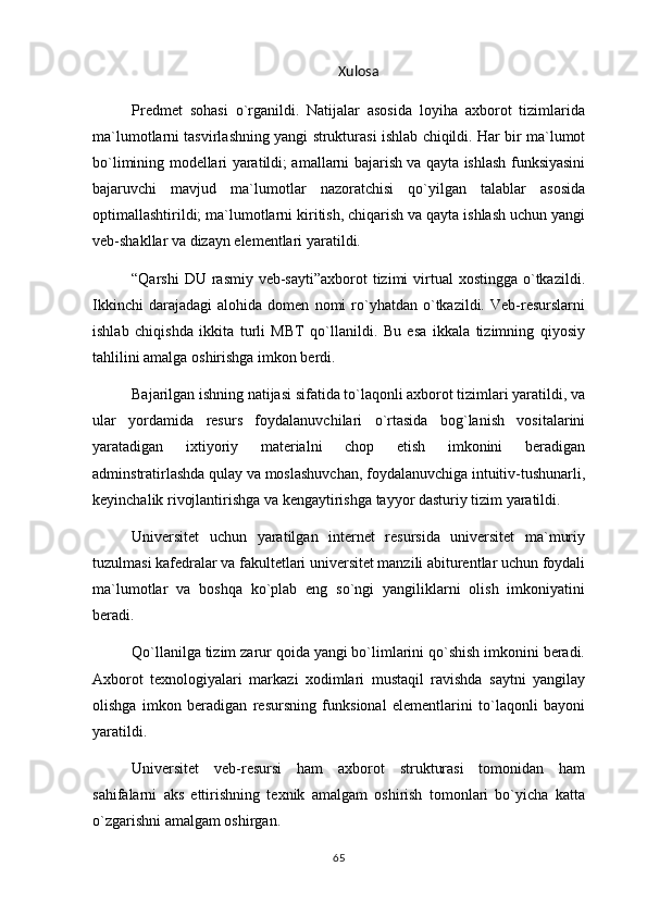 Xulosa
Predmet   sohasi   o`rganildi.   Natijalar   asosida   loyiha   axborot   tizimlarida
ma`lumotlarni tasvirlashning yangi strukturasi ishlab chiqildi. Har bir ma`lumot
bo`limining modellari yaratildi; amallarni bajarish va qayta ishlash funksiyasini
bajaruvchi   mavjud   ma`lumotlar   nazoratchisi   qo`yilgan   talablar   asosida
optimallashtirildi; ma`lumotlarni kiritish, chiqarish va qayta ishlash uchun yangi
veb-shakllar va dizayn elementlari yaratildi.
“Qarshi  DU rasmiy veb-sayti”axborot  tizimi  virtual  xostingga o`tkazildi.
Ikkinchi   darajadagi   alohida   domen   nomi   ro`yhatdan   o`tkazildi.   Veb-resurslarni
ishlab   chiqishda   ikkita   turli   MBT   qo`llanildi.   Bu   esa   ikkala   tizimning   qiyosiy
tahlilini amalga oshirishga imkon berdi.
Bajarilgan ishning natijasi sifatida to`laqonli axborot tizimlari yaratildi, va
ular   yordamida   resurs   foydalanuvchilari   o`rtasida   bog`lanish   vositalarini
yaratadigan   ixtiyoriy   materialni   chop   etish   imkonini   beradigan
adminstratirlashda qulay va moslashuvchan, foydalanuvchiga intuitiv-tushunarli,
keyinchalik rivojlantirishga va kengaytirishga tayyor dasturiy tizim yaratildi.
Universitet   uchun   yaratilgan   internet   resursida   universitet   ma`muriy
tuzulmasi kafedralar va fakultetlari universitet manzili abiturentlar uchun foydali
ma`lumotlar   va   boshqa   ko`plab   eng   so`ngi   yangiliklarni   olish   imkoniyatini
beradi.
Qo`llanilga tizim zarur qoida yangi bo`limlarini qo`shish imkonini beradi.
Axborot   texnologiyalari   markazi   xodimlari   mustaqil   ravishda   saytni   yangilay
olishga   imkon   beradigan   resursning   funksional   elementlarini   to`laqonli   bayoni
yaratildi.
Universitet   veb-resursi   ham   axborot   strukturasi   tomonidan   ham
sahifalarni   aks   ettirishning   texnik   amalgam   oshirish   tomonlari   bo`yicha   katta
o`zgarishni amalgam oshirgan.
65 