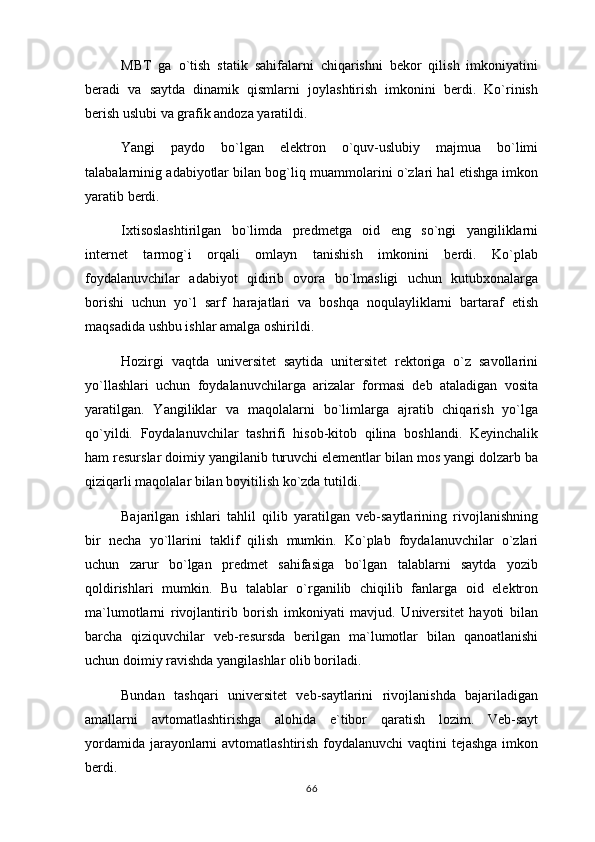 MBT   ga   o`tish   statik   sahifalarni   chiqarishni   bekor   qilish   imkoniyatini
beradi   va   saytda   dinamik   qismlarni   joylashtirish   imkonini   berdi.   Ko`rinish
berish uslubi va grafik andoza yaratildi.
Yangi   paydo   bo`lgan   elektron   o`quv-uslubiy   majmua   bo`limi
talabalarninig adabiyotlar bilan bog`liq muammolarini o`zlari hal etishga imkon
yaratib berdi.
Ixtisoslashtirilgan   bo`limda   predmetga   oid   eng   so`ngi   yangiliklarni
internet   tarmog`i   orqali   omlayn   tanishish   imkonini   berdi.   Ko`plab
foydalanuvchilar   adabiyot   qidirib   ovora   bo`lmasligi   uchun   kutubxonalarga
borishi   uchun   yo`l   sarf   harajatlari   va   boshqa   noqulayliklarni   bartaraf   etish
maqsadida ushbu ishlar amalga oshirildi.
Hozirgi   vaqtda   universitet   saytida   unitersitet   rektoriga   o`z   savollarini
yo`llashlari   uchun   foydalanuvchilarga   arizalar   formasi   deb   ataladigan   vosita
yaratilgan.   Yangiliklar   va   maqolalarni   bo`limlarga   ajratib   chiqarish   yo`lga
qo`yildi.   Foydalanuvchilar   tashrifi   hisob-kitob   qilina   boshlandi.   Keyinchalik
ham resurslar doimiy yangilanib turuvchi elementlar bilan mos yangi dolzarb ba
qiziqarli maqolalar bilan boyitilish ko`zda tutildi.
Bajarilgan   ishlari   tahlil   qilib   yaratilgan   veb-saytlarining   rivojlanishning
bir   necha   yo`llarini   taklif   qilish   mumkin.   Ko`plab   foydalanuvchilar   o`zlari
uchun   zarur   bo`lgan   predmet   sahifasiga   bo`lgan   talablarni   saytda   yozib
qoldirishlari   mumkin.   Bu   talablar   o`rganilib   chiqilib   fanlarga   oid   elektron
ma`lumotlarni   rivojlantirib   borish   imkoniyati   mavjud.   Universitet   hayoti   bilan
barcha   qiziquvchilar   veb-resursda   berilgan   ma`lumotlar   bilan   qanoatlanishi
uchun doimiy ravishda yangilashlar olib boriladi.
Bundan   tashqari   universitet   veb-saytlarini   rivojlanishda   bajariladigan
amallarni   avtomatlashtirishga   alohida   e`tibor   qaratish   lozim.   Veb-sayt
yordamida jarayonlarni avtomatlashtirish foydalanuvchi  vaqtini  tejashga  imkon
berdi.
66 