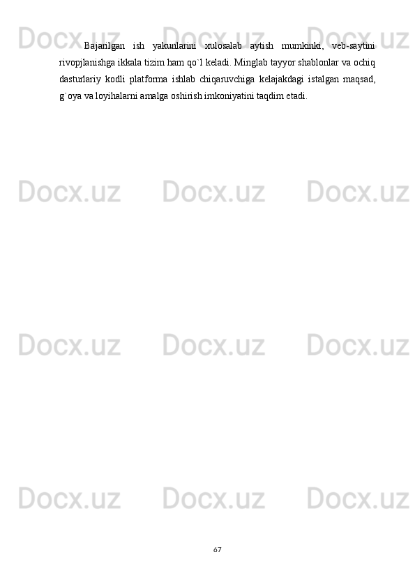 Bajarilgan   ish   yakunlarini   xulosalab   aytish   mumkinki,   veb-saytini
rivopjlanishga ikkala tizim ham qo`l keladi. Minglab tayyor shablonlar va ochiq
dasturlariy   kodli   platforma   ishlab   chiqaruvchiga   kelajakdagi   istalgan   maqsad,
g`oya va loyihalarni amalga oshirish imkoniyatini taqdim etadi.
67 
