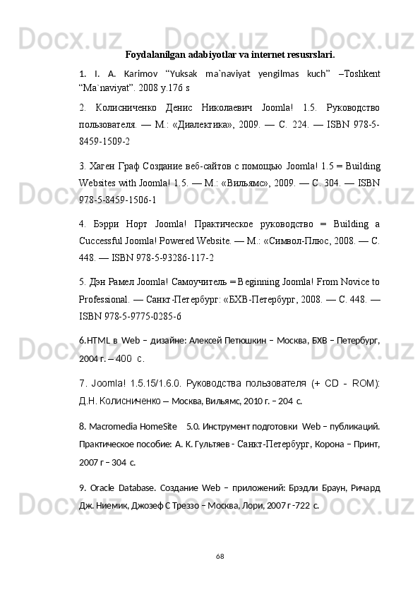 Foydalanilgan adabiyotlar va internet resusrslari.
1.   I.   A.   Karimov   “ Yuksak   ma`naviyat   yengilmas   kuch ”   – Toshkent
“Ma`naviyat”.  2008 y.176 s
2.   Колисниченко   Денис   Николаевич   Joomla!   1.5.   Руководство
пользователя.   —   М.:   «Диалектика»,   2009.   —   С.   224.   —   ISBN   978-5-
8459-1509-2
3. Хаген Граф Создание веб-сайтов с помощью   Joomla! 1.5 = Building
Websites with Joomla! 1.5. —   М .: « Вильямс », 2009. —   С . 304. — ISBN
978-5-8459-1506-1
4.   Бэрри   Норт   Joomla!   Практическое   руководство   =   Building   a
Cuccessful Joomla! Powered Website. —  М .: « Символ - Плюс , 2008. —  С .
448. — ISBN 978-5-93286-117-2
5.  Дэн   Рамел  Joomla!  Самоучитель  = Beginning Joomla! From Novice to
Professional. —  Санкт - Петербург : « БХВ - Петербург , 2008. —  С . 448. —
ISBN 978-5-9775-0285-6
6. HTML   в   Web   –  дизайне: Алексей Петюшкин – Москва, БХВ – Петербург,
2004 г .   – 400   c .
7.   Joomla !   1.5.15/1.6.0.   Руководства   пользователя   (+   С D   -   ROM ):
Д.Н. Колисниченко –  Москва, Вильямс, 2010 г. – 204  с.
8.  Macromedia   HomeSite     5.0. Инструмент подготовки   Web  – публикаций.
Практическое пособие:  A .  K . Гультяев -  Санкт-Петербург , Корона – Принт,
2007 г – 304  с.
9.   Oracle   Database .   Создание   Web   –   приложений:   Брэдли   Браун,   Ричард
Дж. Ниемик, Джозеф С Треззо – Москва, Лори, 2007 г -722  с.
68 