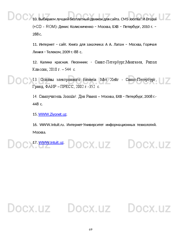 10. Выбираем лучший безплатный движок для сайта.  CMS   Joomla ! И  Drupal
(+ С D   -   ROM ): Денис Колисниченко – Москва, БХВ – Петербург, 2010 г. –
288 с.
11.  Интернет   –   сайт.   Книга   для   заказчика:   А  А.   Лапан   –   Москва,   Горячая
Линия – Телеком, 2009 г.-88  с.
12.   Калина   красная.   Песенник:   -   Санкт-Петербург,Мангазея,   Рипол
Классик, 2010 г. – 544  с.
13.   Основы   электронного   бизнеса:   Мэт   Хейг   -   Санкт-Петербург,
Гранд, ФАИР – ПРЕСС, 2002 г.-352  с.
14. Самоучитель  Joomla !: Дэн Рамел –  Москва, БХВ – Петербург, 2008 г.-
448  с.
15.  WWW    .   Ziyonet    .   uz    . 
16.   WWW . Intuit . ru .   Интернет-Университет   информационных   технологий.
Москва.
17.  WWW    .   Intuit    .   uz    .
69 