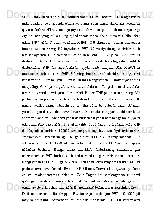 SHUS (shakllar yaratuvchisi) dasturini yozdi. PHP/FI hozirgi PHP ning bazaviy
imkoniyatlari:   perl   uslubida   o`zgaruvchilarni   e`lon   qilish,   shakllarni   avtomatik
qayta ishlash va HTML- matnga joylashtirish va boshqa ko`plab imkoniyatlarga
ega   bo`lgan   yangi   til   o`zining   ajdodlaridan   sodda   chekli   sintaksisi   bilan   farq
qiladi.1997   yilda   C   tilida   yozilgan   PHP/FI   2.0   chiqarildi.   Undan   dunyodagi
internet   domenlarining   1%   foydalandi.   PHP   3.0   versiyasining   ko`rinishi   hozir
biz   ishlayotgan   PHP   versiyasi   ko`rinishini   oldi.   1997   yilda   ikki   Isroillik
dasturchi-   Andi   Gutmans   va   Ziv   Suraski   Isroil   texnologiyalar   instituti
dasturchilari   PHP   dasturini   boshidan   qayta   tuzib   chiqishdi.Ular   PHP/FI   ni
merosxo`ri   deb   atashdi.   PHP   3.0   ning   kuchli   tarafdorlaridan   biri   yadroni
kengaytirish   imkoniyati   mavjudligidir.Kengaytirish   imkoniyatlarining
mavjudligi   PHP   ga   ko`plab   chetki   dasturchilarni   jalb   qildi.   Bu   dasturchilar
o`zlarining modullarini yarata boshlashdi. Bu esa PHP ga katta miqdordagi Mb
protokollar,ko`plab   API   lar   bilan   ishlash   imkonini   berdi.   Mana   shu   narsa   PHP
ning   muvaffaqiyatiga   sababchi   bo`ldi.   Shu   bilan   bir   qatorda   yangi   ob`ektga
yo`naltirilgan dasturlashni quvvatlovchi to`liq sintaksisning yaratilishi ham katta
ahamiyat kasb etdi. Absolyut yangi dasturlash tili yangi nomga ega bo`ldi, ya`ni
oddiygina PHP deb ataldi. 1998 yilga kelib 10000 dan ortiq foydalanuvchi PHP
dan foydalana boshladi. 100000 dan ortiq veb-sayt bu tildan foydalanib tuzildi.
Internet   Web-   serverlarining   10%   iga   o`rnatildi.PHP   3.0   rasmiy   ravishda   1998
yil   iyunida   chiqarildi.1998   yil   oxiriga   kelib   Andi   va   Ziv   PHP   yadrosini   qayta
ishlashni   boshladi.   Bunga   sabab   murakkab   dasturlarning   samaradorligini
oshirishdan   va   PHP   boshlang`ich   kodini   modulliligini   oshirishdan   iborat   edi.
Kengaytirishlar PHP 3.0 ga MB bilan ishlash va katta miqdordagi turli API va
protokollarni quvvatlar edi. Biroq, PHP 3.0 modullarini sifatli quvvatlay olmas
edi   va   ilovalar   samarasiz   ishlar   edi.   Zend  Engine  deb   nomlangan   yangi   modul
qo`yilgan   masalalarni   osonlik   bilan   hal   eta   oladi   va   1999   yil   o`rtalariga   kelib
ommaviy foydalanishga chiqarildi. Bu nom Zend technologies asoschilari Ziv va
Endi   nomlaridan   kelib   chiqqan.   Bu   dasturga   asoslangan   PHP   4.0   2000   yil
mayida   chiqarildi.   Samaradorlikni   oshirish   maqsadida   PHP   4.0   versiyalarni
7 
