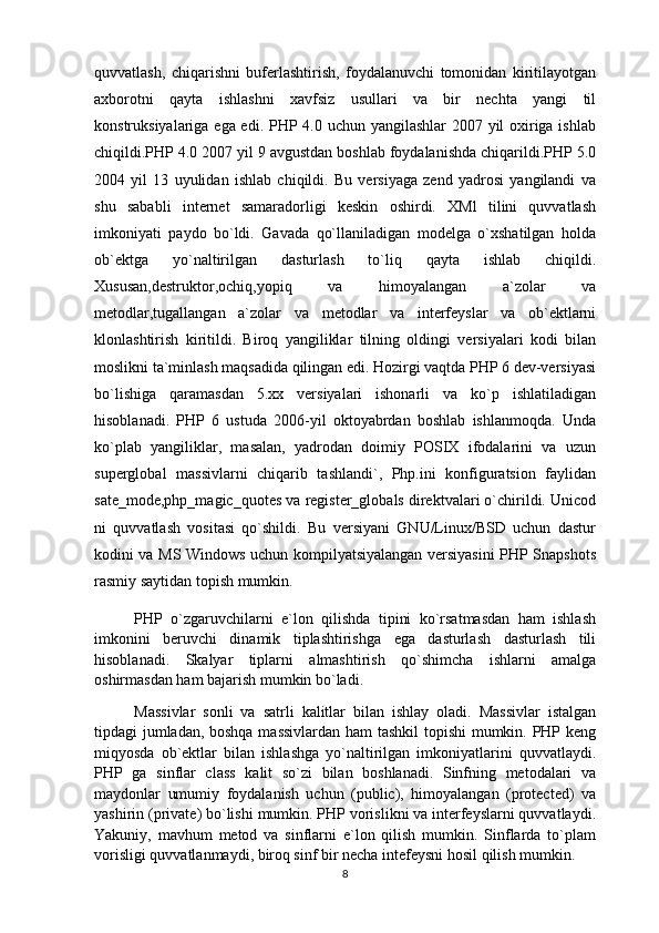quvvatlash,   chiqarishni   buferlashtirish,   foydalanuvchi   tomonidan   kiritilayotgan
axborotni   qayta   ishlashni   xavfsiz   usullari   va   bir   nechta   yangi   til
konstruksiyalariga ega edi. PHP 4.0 uchun yangilashlar  2007 yil oxiriga ishlab
chiqildi.PHP 4.0 2007 yil 9 avgustdan boshlab foydalanishda chiqarildi.PHP 5.0
2004   yil   13   uyulidan   ishlab   chiqildi.   Bu   versiyaga   zend   yadrosi   yangilandi   va
shu   sababli   internet   samaradorligi   keskin   oshirdi.   XMl   tilini   quvvatlash
imkoniyati   paydo   bo`ldi.   Gavada   qo`llaniladigan   modelga   o`xshatilgan   holda
ob`ektga   yo`naltirilgan   dasturlash   to`liq   qayta   ishlab   chiqildi.
Xususan,destruktor,ochiq,yopiq   va   himoyalangan   a`zolar   va
metodlar,tugallangan   a`zolar   va   metodlar   va   interfeyslar   va   ob`ektlarni
klonlashtirish   kiritildi.   Biroq   yangiliklar   tilning   oldingi   versiyalari   kodi   bilan
moslikni ta`minlash maqsadida qilingan edi. Hozirgi vaqtda PHP 6 dev-versiyasi
bo`lishiga   qaramasdan   5.xx   versiyalari   ishonarli   va   ko`p   ishlatiladigan
hisoblanadi.   PHP   6   ustuda   2006-yil   oktoyabrdan   boshlab   ishlanmoqda.   Unda
ko`plab   yangiliklar,   masalan,   yadrodan   doimiy   POSIX   ifodalarini   va   uzun
superglobal   massivlarni   chiqarib   tashlandi`,   Php.ini   konfiguratsion   faylidan
sate_mode,php_magic_quotes va register_globals direktvalari o`chirildi. Unicod
ni   quvvatlash   vositasi   qo`shildi.   Bu   versiyani   GNU/Linux/BSD   uchun   dastur
kodini va MS Windows uchun kompilyatsiyalangan versiyasini PHP Snapshots
rasmiy saytidan topish mumkin.
PHP   o`zgaruvchilarni   e`lon   qilishda   tipini   ko`rsatmasdan   ham   ishlash
imkonini   beruvchi   dinamik   tiplashtirishga   ega   dasturlash   dasturlash   tili
hisoblanadi.   Skalyar   tiplarni   almashtirish   qo`shimcha   ishlarni   amalga
oshirmasdan ham bajarish mumkin bo`ladi.
Massivlar   sonli   va   satrli   kalitlar   bilan   ishlay   oladi.   Massivlar   istalgan
tipdagi jumladan, boshqa massivlardan ham tashkil topishi mumkin. PHP keng
miqyosda   ob`ektlar   bilan   ishlashga   yo`naltirilgan   imkoniyatlarini   quvvatlaydi.
PHP   ga   sinflar   class   kalit   so`zi   bilan   boshlanadi.   Sinfning   metodalari   va
maydonlar   umumiy   foydalanish   uchun   (public),   himoyalangan   (protected)   va
yashirin (private) bo`lishi mumkin. PHP vorislikni va interfeyslarni quvvatlaydi.
Yakuniy,   mavhum   metod   va   sinflarni   e`lon   qilish   mumkin.   Sinflarda   to`plam
vorisligi quvvatlanmaydi, biroq sinf bir necha intefeysni hosil qilish mumkin.
8 