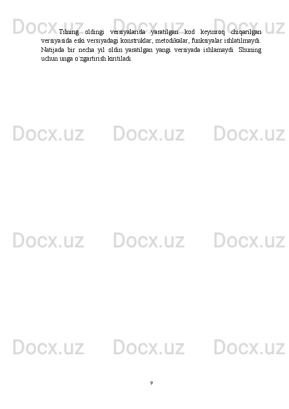 Tilning   oldingi   versiyalarida   yaratilgan   kod   keyinroq   chiqarilgan
versiyasida eski versiyadagi konstruklar, metodikalar, funksiyalar ishlatilmaydi.
Natijada   bir   necha   yil   oldin   yaratilgan   yangi   versiyada   ishlamaydi.   Shuning
uchun unga o`zgartirish kiritiladi.
9 