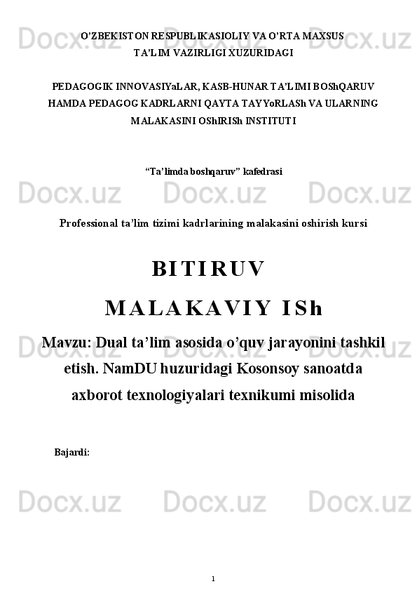 O’ZBEKISTON RESPUBLIKASIOLIY VA O’RTA MAXSUS 
TA’LIM VAZIRLIGI XUZURIDAGI
PEDAGOGIK INNOVASIYaLAR, KASB-HUNAR TA’LIMI BOShQARUV
HAMDA PEDAGOG KADRLARNI QAYTA TAYYoRLASh VA ULARNING
MALAKASINI OShIRISh INSTITUTI
“ Ta’limda boshqaruv ” kafedrasi
Professional ta’lim tizimi kadrlarining malakasini oshirish kursi
B I T I R U V  
M A L A K A V I Y   I S h
Mavzu:  Dual ta’lim asosida o’quv jarayonini tashkil
etish .   NamDU huzuridagi Kosonsoy sanoatda
axborot texnologiyalari texnikumi misolida
       Bajardi:
1 