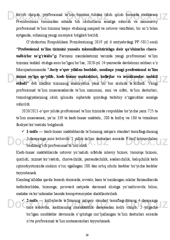 ko’rib   chiqish,   professional   ta’lim   tizimini   tubdan   isloh   qilish   borasida   muhtaram
Prezidentimiz   tomonidan   sohada   tub   islohotlarni   amalga   oshirish   va   zamonaviy
professional ta lim tizimini barpo etishning maqsad va ustuvor vazifalari, bir so z bilanʼ ʻ
aytganda, sohaning yangi missiyasi belgilab berildi.
O’zbekiston   Respublikasi   Prezidentining   2019   yil   6   sentyabrdagi   PF-5812-sonli
“Professional   ta’lim   tizimini   yanada   takomillashtirishga   doir   qo’shimcha   chora-
tadbirlar   to’g’risida” gi   Farmoni   mamlakatimiz   tarixida   yangi   professional   ta lim	
ʼ
tizimini tashkil etishga asos bo lgan bo lsa, 2020-yil 24-yanvarda davlatimiz rahbari o z	
ʻ ʻ ʻ
Murojaatnomasida   “Joriy o quv yilidan boshlab, mutlaqo yangi professional ta lim	
ʻ ʼ
tizimi   yo lga   qo yilib,   kasb-hunar   maktablari,   kollejlar   va   texnikumlar   tashkil	
ʻ ʻ
etiladi”   deb   mazkur   tizimning   ahamiyatini   yana   bir   bor   alohida   ta kidladi.   Yangi	
ʼ
professional   ta lim   muassasalarida   ta lim   mazmuni,   soni   va   sifati,   ta lim   dasturlari,	
ʼ ʼ ʼ
texnologiyalarining   isloh   qilinishi   oqibatida   quyidagi   tarkibiy   o zgarishlar   amalga	
ʻ
oshirildi:
2020/2021-o quv yilida professional ta lim tizimida respublika bo yicha jami 725 ta	
ʻ ʼ ʻ
ta lim   muassasasi,   ya ni   339  ta   kasb-hunar   maktabi,   200  ta   kollej   va   186   ta  texnikum	
ʼ ʼ
faoliyat ko rsatishi belgilandi.	
ʻ
 1-toifa   — kasb-hunar maktablarida ta limning xalqaro standart tasniflagichining	
ʼ
3-darajasiga   mos   keluvchi   2   yillik   ta lim   dasturlari   asosida   9-sinf   bitiruvchilari
ʼ
boshlang ich professional ta lim oladi.	
ʻ ʼ
Kasb-hunar   maktablarida   ustuvor   yo nalish   sifatida   oilaviy   biznes,   tomorqa   biznesi,	
ʻ
qurilish,   xizmat   ko rsatish,   chorvachilik,   parrandachilik,   asalarichilik,   baliqchilik   kabi	
ʻ
iqtisodiyotimizda muhim o rin egallagan 200 dan ortiq ishchi kasblar  bo yicha kadrlar	
ʻ ʻ
tayyorlanadi.
Kambag allikka qarshi kurash doirasida, avvalo, kam ta minlangan oilalar farzandlarida	
ʻ ʼ
tadbirkorlikka,   biznesga,   pirovard   natijada   daromad   olishga   yo naltiruvchi   bilim,	
ʻ
malaka va ko nikmalar hamda kompetensiyalar shakllantiriladi.	
ʻ
 2-toifa   —   kollejlarda   ta limning   xalqaro   standart   tasniflagichining   4-darajasiga	
ʼ
mos   keluvchi,   kasblarning   murakkablik   darajasidan   kelib   chiqib,   2   yilgacha
bo lgan   muddatlar   davomida   o qitishga   mo ljallangan   ta lim   dasturlari   asosida	
ʻ ʻ ʻ ʼ
o rta professional ta lim mutaxassislari tayyorlanadi.
ʻ ʼ
10
