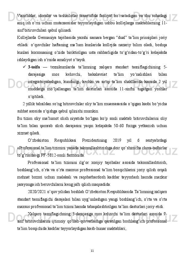 Vazirliklar,   idoralar   va   tashkilotlar   tasarrufida   faoliyat   ko rsatadigan   va   shu   sohadagiʻ
aniq ish o rni uchun mutaxassislar tayyorlaydigan ushbu kollejlarga maktablarning 11-	
ʻ
sinf bitiruvchilari qabul qilinadi.
Kollejlarda  Germaniya  tajribasida  yaxshi  samara  bergan “dual” ta lim  prinsiplari  joriy	
ʼ
etiladi:   o quvchilar   haftaning   ma lum   kunlarida   kollejda   nazariy   bilim   oladi,   boshqa	
ʻ ʼ
kunlari   korxonaning   o zida   biriktirilgan   usta   rahbarligida   to g ridan-to g ri   kelajakda	
ʻ ʻ ʻ ʻ ʻ
ishlaydigan ish o rnida amaliyot o taydi.	
ʻ ʻ
 3-toifa   —   texnikumlarda   ta limning   xalqaro   standart   tasniflagichining   5-	
ʼ
darajasiga   mos   keluvchi,   bakalavriat   ta lim   yo nalishlari   bilan	
ʼ ʻ
integratsiyalashgan,   kunduzgi,   kechki   va   sirtqi   ta lim   shakllarida   kamida   2   yil
ʼ
muddatga   mo ljallangan   ta lim   dasturlari   asosida   11-sinfni   tugatgan   yoshlar	
ʻ ʼ
o qitiladi.	
ʻ
2 yillik tahsildan so ng bitiruvchilar oliy ta lim muassasasida o qigan kasbi bo yicha	
ʻ ʼ ʻ ʻ
suhbat asosida o qishga qabul qilinishi mumkin.	
ʻ
Bu   tizim   oliy   ma lumot   olish   niyatida   bo lgan   ko p   sonli   maktab   bitiruvchilarini   oliy
ʼ ʻ ʻ
ta lim   bilan   qamrab   olish   darajasini   yaqin   kelajakda   50-60   foizga   yetkazish   uchun	
ʼ
xizmat qiladi.
O’zbekiston   Respublikasi   Prezidentining   2019   yil   6   sentyabrdagi
«Professional ta’lim tizimini yanada takomillashtirishga doir qo’shimcha chora-tadbirlar
to’g’risida»gi PF-5812-sonli farmonida:
Professional   ta’lim   tizimini   ilg’or   xorijiy   tajribalar   asosida   takomillashtirish,
boshlang’ich, o’rta va o’rta maxsus professional  ta’lim bosqichlarini joriy qilish orqali
mehnat   bozori   uchun   malakali   va   raqobatbardosh   kadrlar   tayyorlash   hamda   mazkur
jarayonga ish beruvchilarni keng jalb qilish maqsadida:
2020/2021 o’quv yilidan boshlab O’zbekiston Respublikasida Ta’limning xalqaro
standart   tasniflagichi   darajalari   bilan   uyg’unlashgan   yangi   boshlang’ich,   o’rta   va   o’rta
maxsus professional ta’lim tizimi hamda tabaqalashtirilgan ta’lim dasturlari joriy etidi.
Xalqaro   tasniflagichning   3-darajasiga   mos   keluvchi   ta’lim   dasturlari   asosida   9-
sinf   bitiruvchilarini   ijtimoiy   qo’llab-quvvatlashga   qaratilgan   boshlang’ich   professional
ta’lim bosqichida kadrlar tayyorlaydigan kasb-hunar maktablari;
11 