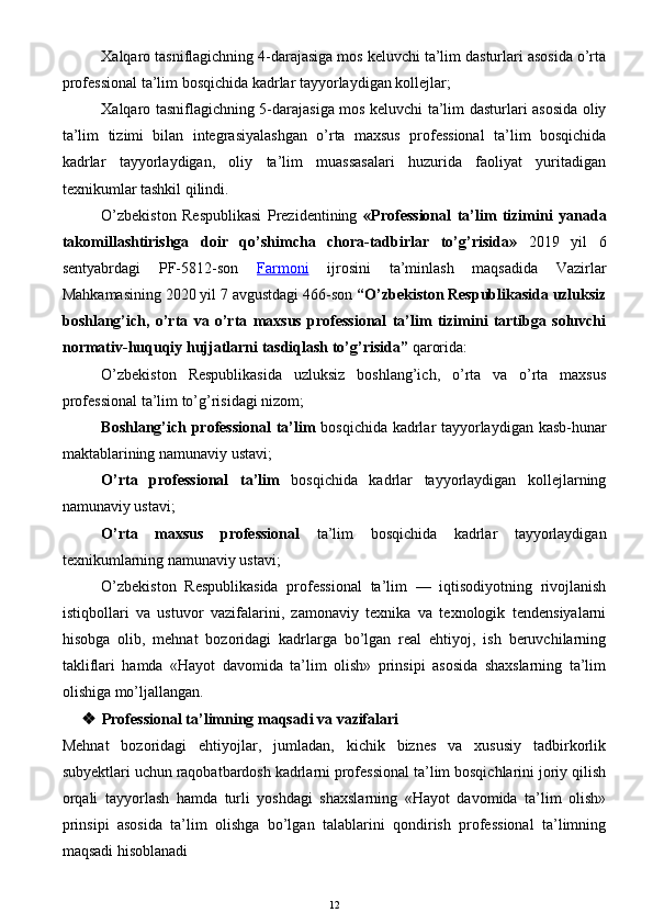 Xalqaro tasniflagichning 4-darajasiga mos keluvchi ta’lim dasturlari asosida o’rta
professional ta’lim bosqichida kadrlar tayyorlaydigan kollejlar;
Xalqaro tasniflagichning 5-darajasiga mos keluvchi ta’lim dasturlari asosida oliy
ta’lim   tizimi   bilan   integrasiyalashgan   o’rta   maxsus   professional   ta’lim   bosqichida
kadrlar   tayyorlaydigan,   oliy   ta’lim   muassasalari   huzurida   faoliyat   yuritadigan
texnikumlar tashkil qilindi.
O’zbekiston   Respublikasi   Prezidentining   «Professional   ta’lim   tizimini   yanada
takomillashtirishga   doir   qo’shimcha   chora-tadbirlar   to’g’risida»   2019   yil   6
sentyabrdagi   PF-5812-son   Farmoni   ijrosini   ta’minlash   maqsadida   Vazirlar
Mahkamasining 2020 yil 7 avgustdagi 466-son  “O’zbekiston Respublikasida uzluksiz
boshlang’ich,   o’rta   va   o’rta   maxsus   professional   ta’lim   tizimini   tartibga   soluvchi
normativ-huquqiy hujjatlarni tasdiqlash to’g’risida”  qarorida:
O’zbekiston   Respublikasida   uzluksiz   boshlang’ich,   o’rta   va   o’rta   maxsus
professional ta’lim to’g’risidagi nizom;
Boshlang’ich professional  ta’lim   bosqichida kadrlar tayyorlaydigan kasb-hunar
maktablarining namunaviy ustavi;
O’rta   professional   ta’lim   bosqichida   kadrlar   tayyorlaydigan   kollejlarning
namunaviy ustavi;
O’rta   maxsus   professional   ta’lim   bosqichida   kadrlar   tayyorlaydigan
texnikumlarning namunaviy ustavi;
O’zbekiston   Respublikasida   professional   ta’lim   —   iqtisodiyotning   rivojlanish
istiqbollari   va   ustuvor   vazifalarini,   zamonaviy   texnika   va   texnologik   tendensiyalarni
hisobga   olib,   mehnat   bozoridagi   kadrlarga   bo’lgan   real   ehtiyoj,   ish   beruvchilarning
takliflari   hamda   «Hayot   davomida   ta’lim   olish»   prinsipi   asosida   shaxslarning   ta’lim
olishiga mo’ljallangan. 
 Professional ta’limning maqsadi va vazifalari
Mehnat   bozoridagi   ehtiyojlar,   jumladan,   kichik   biznes   va   xususiy   tadbirkorlik
subyektlari uchun raqobatbardosh kadrlarni professional ta’lim bosqichlarini joriy qilish
orqali   tayyorlash   hamda   turli   yoshdagi   shaxslarning   «Hayot   davomida   ta’lim   olish»
prinsipi   asosida   ta’lim   olishga   bo’lgan   talablarini   qondirish   professional   ta’limning
maqsadi hisoblanadi
12