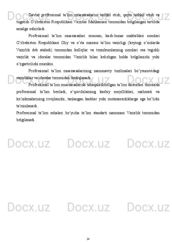 Davlat   professional   ta’lim   muassasalarini   tashkil   etish,   qayta   tashkil   etish   va
tugatish O’zbekiston Respublikasi Vazirlar Mahkamasi tomonidan belgilangan tartibda
amalga oshiriladi.
Professional   ta’lim   muassasalari   xususan,   kasb-hunar   maktablari   nomlari
O’zbekiston   Respublikasi   Oliy   va   o’rta   maxsus   ta’lim   vazirligi   (keyingi   o’rinlarda
Vazirlik   deb   ataladi)   tomonidan   kollejlar   va   texnikumlarning   nomlari   esa   tegishli
vazirlik   va   idoralar   tomonidan   Vazirlik   bilan   kelishgan   holda   belgilanishi   yoki
o’zgartirilishi mumkin. 
Professional   ta’lim   muassasalarining   namunaviy   tuzilmalari   bo’ysunuvidagi
vazirliklar va idoralar tomonidan tasdiqlanadi.
Professional  ta’lim  muassasalarida  tabaqalashtirilgan ta’lim dasturlari doirasida
professional   ta’lim   beriladi,   o’quvchilarning   kasbiy   moyilliklari,   mahorati   va
ko’nikmalarining   rivojlanishi,   tanlangan   kasblar   yoki   mutaxassisliklarga   ega   bo’lishi
ta’minlanadi.
Professional   ta’lim   sohalari   bo’yicha   ta’lim   standarti   namunasi   Vazirlik   tomonidan
belgilanadi.
14