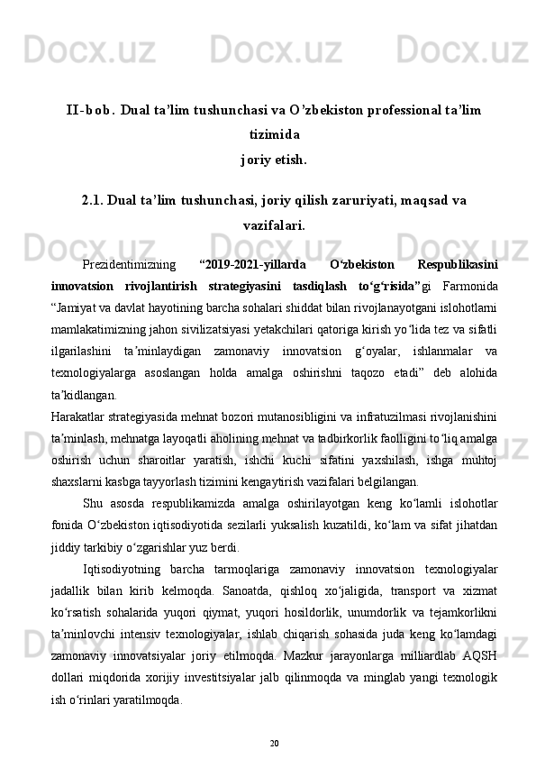 I I - b o b .   Dual ta’lim tushunchasi va O’zbekiston professional ta’lim
tizimida 
joriy etish .
2. 1 .  Dual ta’lim tushunchasi, joriy qilish zaruriyati, maqsad va
vazifalari.
Prezidentimizning   “2019-2021-yillarda   O zbekiston   Respublikasiniʻ
innovatsion   rivojlantirish   strategiyasini   tasdiqlash   to g risida”	
ʻ ʻ gi   Farmonida
“Jamiyat va davlat hayotining barcha sohalari shiddat bilan rivojlanayotgani islohotlarni
mamlakatimizning jahon sivilizatsiyasi yetakchilari qatoriga kirish yo lida tez va sifatli	
ʻ
ilgarilashini   ta minlaydigan   zamonaviy   innovatsion   g oyalar,   ishlanmalar   va	
ʼ ʻ
texnologiyalarga   asoslangan   holda   amalga   oshirishni   taqozo   etadi”   deb   alohida
ta kidlangan.	
ʼ
Harakatlar strategiyasida mehnat bozori mutanosibligini va infratuzilmasi rivojlanishini
ta minlash, mehnatga layoqatli aholining mehnat va tadbirkorlik faolligini to liq amalga
ʼ ʻ
oshirish   uchun   sharoitlar   yaratish,   ishchi   kuchi   sifatini   yaxshilash,   ishga   muhtoj
shaxslarni kasbga tayyorlash tizimini kengaytirish vazifalari belgilangan.
Shu   asosda   respublikamizda   amalga   oshirilayotgan   keng   ko lamli   islohotlar	
ʻ
fonida O zbekiston iqtisodiyotida sezilarli  yuksalish kuzatildi, ko lam va sifat jihatdan	
ʻ ʻ
jiddiy tarkibiy o zgarishlar yuz berdi.	
ʻ
Iqtisodiyotning   barcha   tarmoqlariga   zamonaviy   innovatsion   texnologiyalar
jadallik   bilan   kirib   kelmoqda.   Sanoatda,   qishloq   xo jaligida,   transport   va   xizmat	
ʻ
ko rsatish   sohalarida   yuqori   qiymat,   yuqori   hosildorlik,   unumdorlik   va   tejamkorlikni	
ʻ
ta minlovchi   intensiv   texnologiyalar,   ishlab   chiqarish   sohasida   juda   keng   ko lamdagi
ʼ ʻ
zamonaviy   innovatsiyalar   joriy   etilmoqda.   Mazkur   jarayonlarga   milliardlab   AQSH
dollari   miqdorida   xorijiy   investitsiyalar   jalb   qilinmoqda   va   minglab   yangi   texnologik
ish o rinlari yaratilmoqda.	
ʻ
20