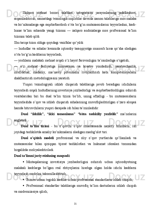 Xalqaro   mehnat   bozori   talablari,   integratsion   jarayonlarning   jadallashuvi,
raqamlashtirish, sanoatdagi texnologik inqiloblar davrida zamon talablariga mos malaka
va ko nikmalarga ega raqobatbardosh o rta bo g in mutaxassislarini tayyorlashni, kasb-ʻ ʻ ʻ ʻ
hunar   ta lim   sohasida   yangi   tizimni   —   xalqaro   andozalarga   mos   professional   ta lim	
ʼ ʼ
tizimini talab qildi.
Shu tariqa tizim oldiga quyidagi vazifalar qo yildi:	
ʻ
—   hududlar va sohalar kesimida iqtisodiy taraqqiyotga munosib hissa qo sha oladigan	
ʻ
o rta bo g in kadrlarini tayyorlash;	
ʻ ʻ ʻ
—   yoshlarni malakali mehnat orqali o z hayot farovonligini ta minlashga o rgatish;	
ʻ ʼ ʻ
—   o z   mehnat   faoliyatiga   innovatsion   va   kreativ   yondashish,   yaratuvchanlik,	
ʻ
intellektual,   madaniy,   ma naviy   potensialni   rivojlantirish   kabi   kompetensiyalarni	
ʼ
shakllantirish metodologiyasini yaratish.
Yuqori   texnologiyali   ishlab   chiqarish   talablariga   javob   beradigan   ishchilarni
tayyorlash orqali hududlarning investisiya jozibadorligi va raqobatbardoshligini oshirish
vositalaridan   biri   bu   dual   ta’lm   tizimi   bo’lib,   uning   afzalligi   -   bu   mutaxassislarni
tayyorlashda  o’quv va ishlab chiqarish sohalarining muvofiqlashtirilgan o’zaro aloqasi
hamda bitiruvchilarni yuqori darajada ish bilan ta’minlashdir.
Dual   “ikkilik” ,   “ikki   tomonlama”   “ bitta   tashkiliy   yaxlitlik ”   ma’no lar ini
anglatadi.
Dual   ta’lim   tizimi   -   bu   o’quvchi   o’quv   muassasasida   nazariy   bilimlarni,   ish
joyidagi tashkilotda amaliy ko’nikmalarni oladigan mashg’ulot turi.
Dual   o’qitish   modeli   professional   va   oliy   o’quv   yurtlarida   qo’llaniladi   va
mutaxassislar   bilan   qiziqqan   tijorat   tashkilotlari   va   hukumat   idoralari   tomonidan
birgalikda moliyalashtiriladi.
Dual ta’limni joriy etishning maqsadi:
 Mintaqalarning   investisiya   jozibadorligini   oshirish   uchun   iqtisodiyotning
malakali   kadrlarga   bo’lgan   real   ehtiyojlarini   hisobga   olgan   holda   ishchi   kadrlarni
tayyorlash modelini takomillashtirish;
 Biznes uchun tegishli kasblar uchun professional standartlarni ishlab chiqish; 
 Professional   standartlar   talablariga   muvofiq   ta’lim   dasturlarini   ishlab   chiqish
va modernizasiya qilish;
21