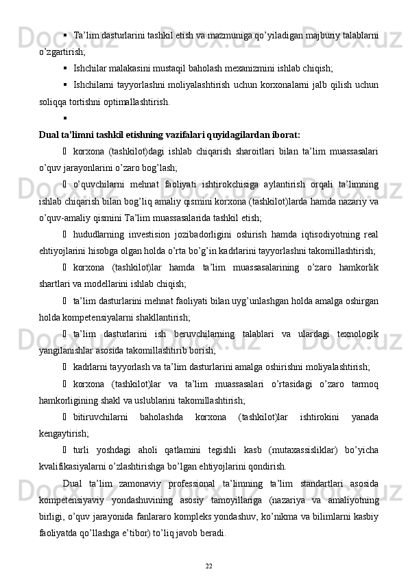  Ta’lim dasturlarini tashkil etish va mazmuniga qo’yiladigan majburiy talablarni
o’zgartirish;
 Ishchilar malakasini mustaqil baholash mexanizmini ishlab chiqish; 
 Ishchilarni   tayyorlashni   moliyalashtirish  uchun  korxonalarni   jalb  qilish   uchun
soliqqa tortishni optimallashtirish.
Dual ta’limni tashkil etishning vazifalari quyidagilardan iborat:
 korxona   (tashkilot)dagi   ishlab   chiqarish   sharoitlari   bilan   ta’lim   muassasalari
o’quv jarayonlarini o’zaro bog’lash; 
 o’quvchilarni   mehnat   faoliyati   ishtirokchisiga   aylantirish   orqali   ta’limning
ishlab chiqarish bilan bog’liq amaliy qismini korxona (tashkilot)larda hamda nazariy va
o’quv-amaliy qismini Ta’lim muassasalarida tashkil etish;
 hududlarning   investision   jozibadorligini   oshirish   hamda   iqtisodiyotning   real
ehtiyojlarini hisobga olgan holda o’rta bo’g’in kadrlarini tayyorlashni takomillashtirish;
 korxona   (tashkilot)lar   hamda   ta’lim   muassasalarining   o’zaro   hamkorlik
shartlari va modellarini ishlab chiqish; 
 ta’lim dasturlarini mehnat faoliyati bilan uyg’unlashgan holda amalga oshirgan
holda kompetensiyalarni shakllantirish;
 ta’lim   dasturlarini   ish   beruvchilarning   talablari   va   ulardagi   texnologik
yangilanishlar asosida takomillashtirib borish;
 kadrlarni tayyorlash va ta’lim dasturlarini amalga oshirishni moliyalashtirish;
 korxona   (tashkilot)lar   va   ta’lim   muassasalari   o’rtasidagi   o’zaro   tarmoq
hamkorligining shakl va uslublarini takomillashtirish;
 bitiruvchilarni   baholashda   korxona   (tashkilot)lar   ishtirokini   yanada
kengaytirish;
 turli   yoshdagi   aholi   qatlamini   tegishli   kasb   (mutaxassisliklar)   bo’yicha
kvalifikasiyalarni o’zlashtirishga bo’lgan ehtiyojlarini qondirish.
Dual   ta’lim   zamonaviy   professional   ta’limning   ta’lim   standartlari   asosida
kompetensiyaviy   yondashuvining   asosiy   tamoyillariga   (nazariya   va   amaliyotning
birligi, o’quv jarayonida fanlararo kompleks yondashuv, ko’nikma va bilimlarni kasbiy
faoliyatda qo’llashga e’tibor) to’liq javob beradi.
22