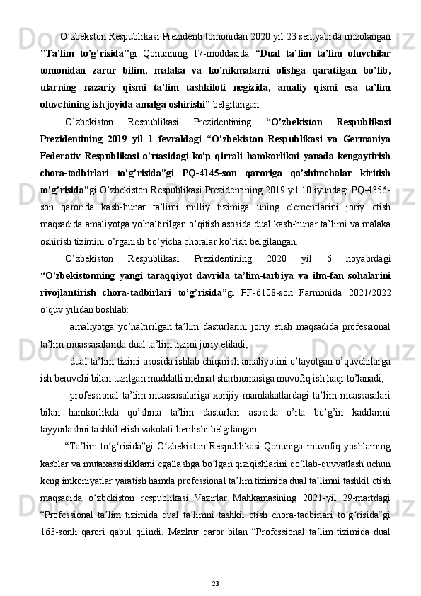 O’zbekston Respublikasi Prezidenti tomonidan 2020 yil 23 sentyabrda imzolangan
"Ta’lim   to’g’risida" gi   Qonunning   17-moddasida   “ Dual   ta’lim   ta’lim   oluvchilar
tomonidan   zarur   bilim,   malaka   va   ko’nikmalarni   olishga   qaratilgan   bo’lib,
ularning   nazariy   qismi   ta’lim   tashkiloti   negizida,   amaliy   qismi   esa   ta’lim
oluvchining ish joyida amalga oshirishi”  belgilangan.
O’zbekiston   Respublikasi   Prezidentining   “O’zbekiston   Respublikasi
Prezidentining   2019   yil   1   fevraldagi   “O’zbekiston   Respublikasi   va   Germaniya
Federativ   Respublikasi   o’rtasidagi   ko’p   qirrali   hamkorlikni   yanada   kengaytirish
chora-tadbirlari   to’g’risida”gi   PQ-4145-son   qaroriga   qo’shimchalar   kiritish
to’g’risida” gi O’zbekiston Respublikasi Prezidentining 2019 yil 10 iyundagi PQ-4356-
son   qarorida   kasb-hunar   ta’limi   milliy   tizimiga   uning   elementlarini   joriy   etish
maqsadida amaliyotga yo’naltirilgan o’qitish asosida dual kasb-hunar ta’limi va malaka
oshirish tizimini o’rganish bo’yicha choralar ko’rish belgilangan.
O’zbekiston   Respublikasi   Prezidentining   2020   yil   6   noyabrdagi
“ O’zbekistonning   yangi   taraqqiyot   davrida   ta’lim-tarbiya   va   ilm-fan   sohalarini
rivojlantirish   chora-tadbirlari   to’g’risida” gi   PF-6108-son   Farmonida   2021/2022
o’quv yilidan boshlab:
amaliyotga   yo’naltirilgan   ta’lim   dasturlarini   joriy   etish   maqsadida   professional
ta’lim muassasalarida dual ta’lim tizimi joriy etiladi;
dual ta’lim tizimi asosida ishlab chiqarish amaliyotini o’tayotgan o’quvchilarga
ish beruvchi bilan tuzilgan muddatli mehnat shartnomasiga muvofiq ish haqi to’lanadi;
professional   ta’lim   muassasalariga   xorijiy   mamlakatlardagi   ta’lim   muassasalari
bilan   hamkorlikda   qo’shma   ta’lim   dasturlari   asosida   o’rta   bo’g’in   kadrlarini
tayyorlashni tashkil etish vakolati berilishi belgilangan.
“Ta lim   to g risida”gi   O zbekiston   Respublikasi   Qonuniga   muvofiq   yoshlarningʼ ʻ ʻ ʻ
kasblar va mutaxassisliklarni egallashga bo lgan qiziqishlarini qo llab-quvvatlash uchun	
ʻ ʻ
keng imkoniyatlar yaratish hamda professional ta lim tizimida dual ta limni tashkil etish	
ʼ ʼ
maqsadida   o zbekiston   respublikasi   Vazirlar   Mahkamasining   2021-yil   29-martdagi	
ʻ
“Professional   ta lim   tizimida   dual   ta limni   tashkil   etish   chora-tadbirlari   to g risida”gi	
ʼ ʼ ʻ ʻ
163-sonli   qarori   qabul   qilindi.   Mazkur   qaror   bilan   “Professional   ta lim   tizimida   dual	
ʼ
23