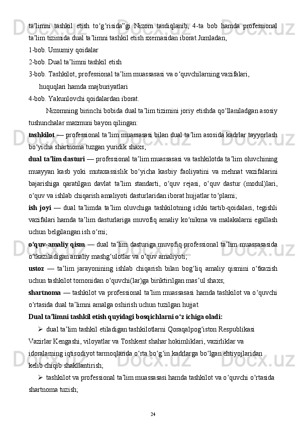ta limni   tashkil   etish   to g risida”gi   Nizom   tasdiqlanib,   4-ta   bob   hamda   professionalʼ ʻ ʻ
ta lim tizimida dual ta limni tashkil etish sxemasidan iborat.Jumladan, 
ʼ ʼ
1-bob. Umumiy qoidalar
2-bob. Dual ta limni tashkil etish	
ʼ
3-bob. Tashkilot, professional ta lim muassasasi va o quvchilarning vazifalari, 	
ʼ ʻ
      huquqlari hamda majburiyatlari
4-bob. Yakunlovchi qoidalardan iborat.
Nizomning birinchi bobida dual ta lim tizimini joriy etishda qo llaniladgan asosiy	
ʼ ʻ
tushunchalar mazmuni bayon qilingan:
tashkilot  — professional ta lim muassasasi bilan dual ta lim asosida kadrlar tayyorlash	
ʼ ʼ
bo yicha shartnoma tuzgan yuridik shaxs;	
ʻ
dual ta lim dasturi	
ʼ  — professional ta lim muassasasi va tashkilotda ta lim oluvchining	ʼ ʼ
muayyan   kasb   yoki   mutaxassislik   bo yicha   kasbiy   faoliyatini   va   mehnat   vazifalarini
ʻ
bajarishiga   qaratilgan   davlat   ta lim   standarti,   o quv   rejasi,   o quv   dastur   (modul)lari,	
ʼ ʻ ʻ
o quv va ishlab chiqarish amaliyoti dasturlaridan iborat hujjatlar to plami;	
ʻ ʻ
ish   joyi   —   dual   ta limda   ta lim   oluvchiga   tashkilotning   ichki   tartib-qoidalari,   tegishli	
ʼ ʼ
vazifalari hamda ta lim dasturlariga muvofiq amaliy ko nikma va malakalarni egallash
ʼ ʻ
uchun belgilangan ish o rni;	
ʻ
o quv-amaliy qism	
ʻ   — dual ta lim dasturiga muvofiq professional ta lim muassasasida	ʼ ʼ
o tkaziladigan amaliy mashg ulotlar va o quv amaliyoti;	
ʻ ʻ ʻ
ustoz   —   ta lim   jarayonining   ishlab   chiqarish   bilan   bog liq   amaliy   qismini   o tkazish	
ʼ ʻ ʻ
uchun tashkilot tomonidan o quvchi(lar)ga biriktirilgan mas ul shaxs;	
ʻ ʼ
shartnoma   — tashkilot va professional ta lim muassasasi hamda tashkilot va o quvchi	
ʼ ʻ
o rtasida dual ta limni amalga oshirish uchun tuzilgan hujjat.	
ʻ ʼ
Dual ta limni tashkil etish quyidagi bosqichlarni o z ichiga oladi:	
ʼ ʻ
 dual ta lim tashkil etiladigan tashkilotlarni Qoraqalpog iston Respublikasi 	
ʼ ʻ
Vazirlar Kengashi, viloyatlar va Toshkent shahar hokimliklari, vazirliklar va 
idoralarning iqtisodiyot tarmoqlarida o rta bo g in kadrlarga bo lgan ehtiyojlaridan 	
ʻ ʻ ʻ ʻ
kelib chiqib shakllantirish;
 tashkilot va professional ta lim muassasasi hamda tashkilot va o quvchi o rtasida 	
ʼ ʻ ʻ
shartnoma tuzish;
24 